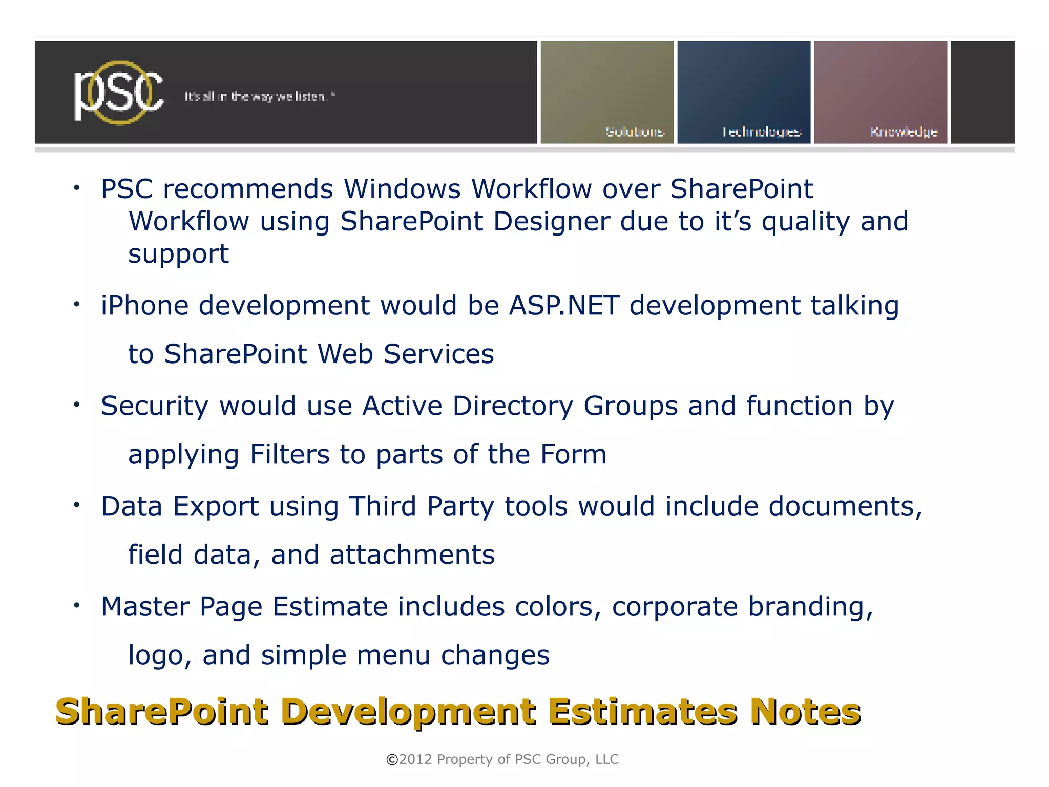 •   PSC recommends Windows Workflow over SharePoint
      Workflow using SharePoint Designer due to it’s quality and
      support
•   iPhone development would be ASP.NET development talking
      to SharePoint Web Services
•   Security would use Active Directory Groups and function by
      applying Filters to parts of the Form
•   Data Export using Third Party tools would include documents,
      field data, and attachments
•   Master Page Estimate includes colors, corporate branding,
      logo, and simple menu changes

SharePoint Development Estimates Notes
                         ©2012 Property of PSC Group, LLC
 
