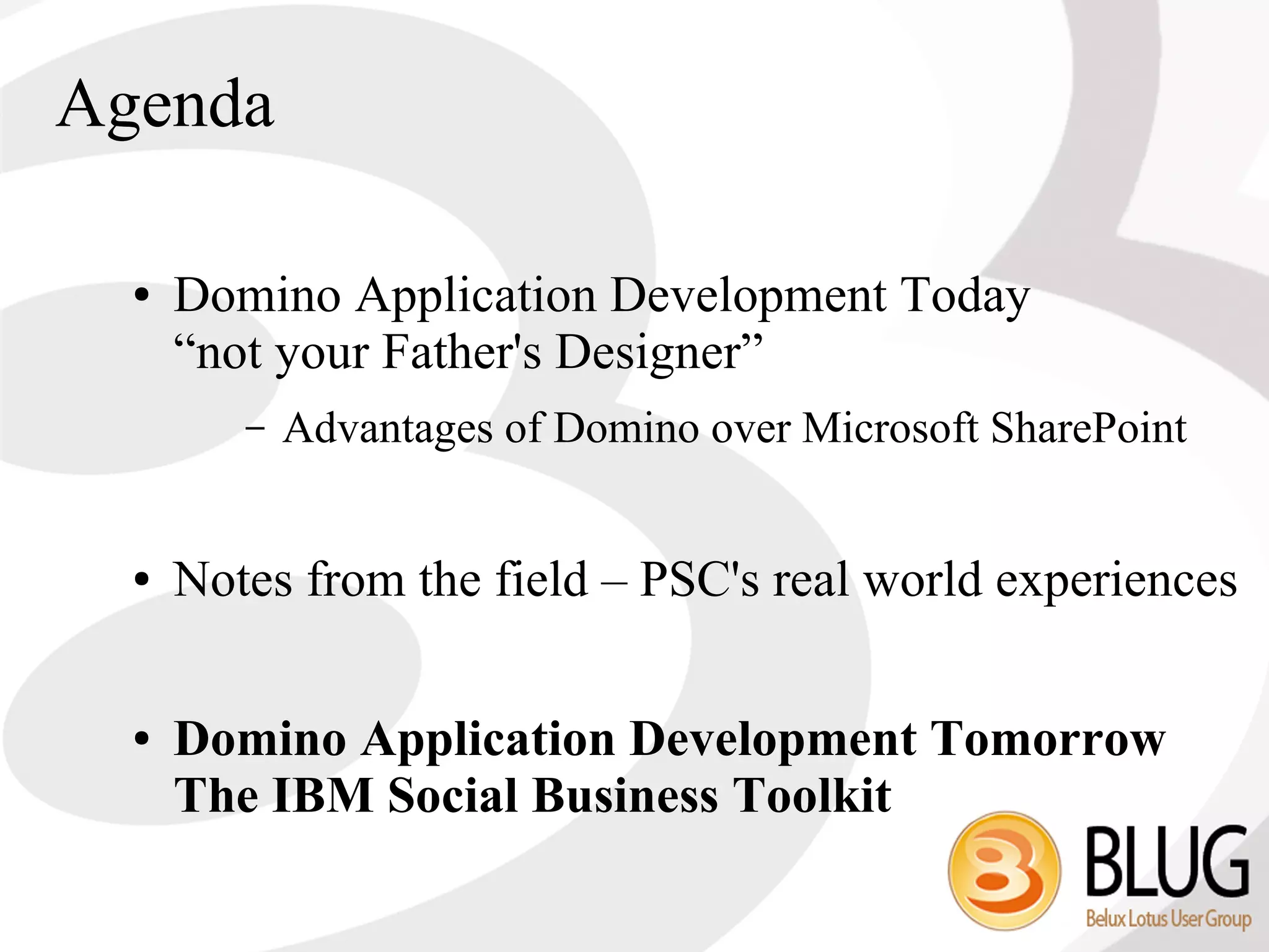Agenda

  ●   Domino Application Development Today
      “not your Father's Designer”
         –   Advantages of Domino over Microsoft SharePoint


  ●   Notes from the field – PSC's real world experiences

  ●   Domino Application Development Tomorrow
      The IBM Social Business Toolkit
 