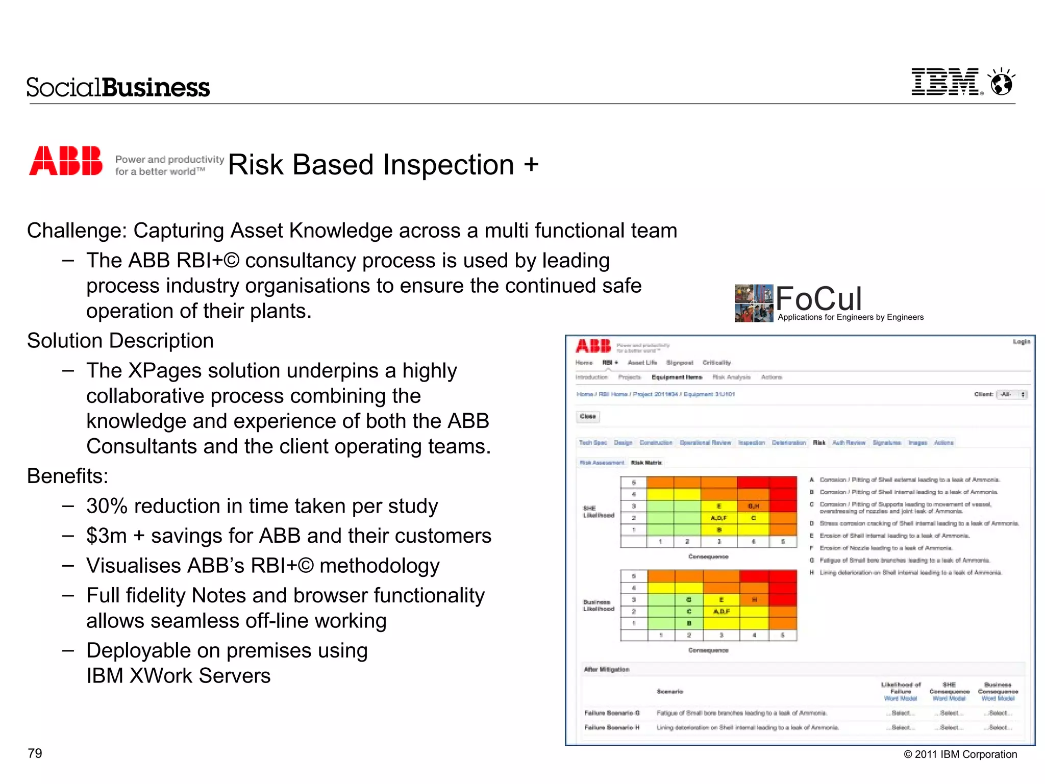 Risk Based Inspection +

Challenge: Capturing Asset Knowledge across a multi functional team
   – The ABB RBI+© consultancy process is used by leading
       process industry organisations to ensure the continued safe
       operation of their plants.
Solution Description
   – The XPages solution underpins a highly
       collaborative process combining the
       knowledge and experience of both the ABB
       Consultants and the client operating teams.
Benefits:
   – 30% reduction in time taken per study
   – $3m + savings for ABB and their customers
   – Visualises ABB’s RBI+© methodology
   – Full fidelity Notes and browser functionality
       allows seamless off-line working
   – Deployable on premises using
       IBM XWork Servers


79                                                                    © 2011 IBM Corporation
 