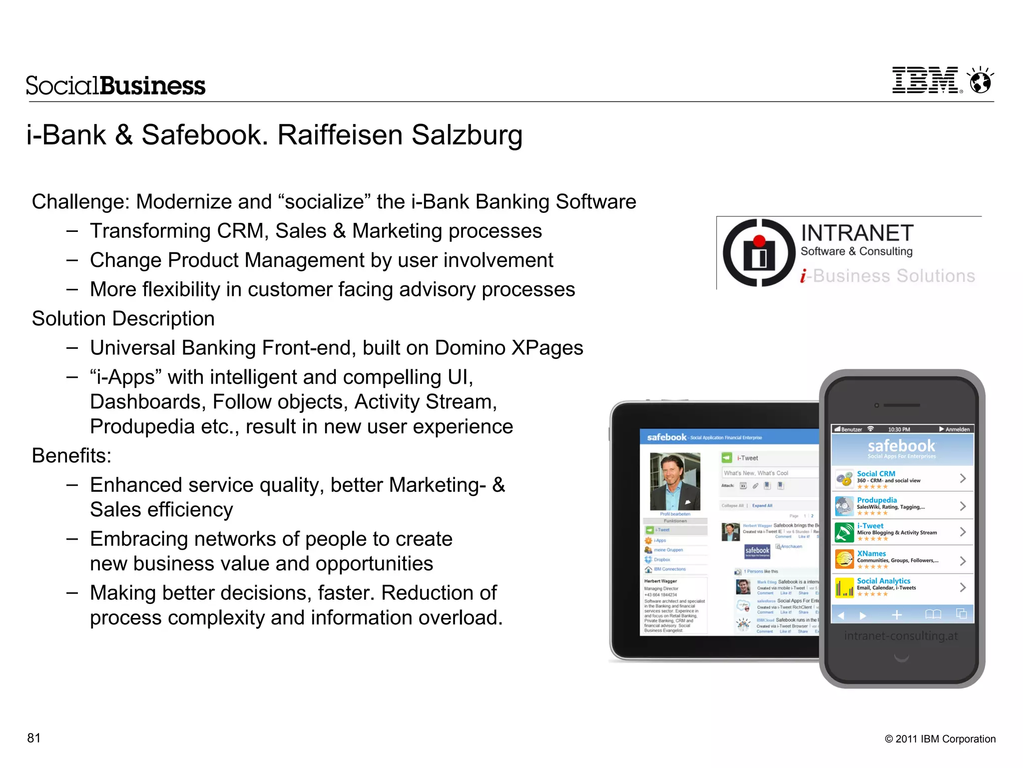 i-Bank & Safebook. Raiffeisen Salzburg

Challenge: Modernize and “socialize” the i-Bank Banking Software
   – Transforming CRM, Sales & Marketing processes
   – Change Product Management by user involvement
   – More flexibility in customer facing advisory processes
Solution Description
   – Universal Banking Front-end, built on Domino XPages
   – “i-Apps” with intelligent and compelling UI,
       Dashboards, Follow objects, Activity Stream,
       Produpedia etc., result in new user experience
Benefits:
   – Enhanced service quality, better Marketing- &
       Sales efficiency
   – Embracing networks of people to create
       new business value and opportunities
   – Making better decisions, faster. Reduction of
       process complexity and information overload.




81                                                                 © 2011 IBM Corporation
 