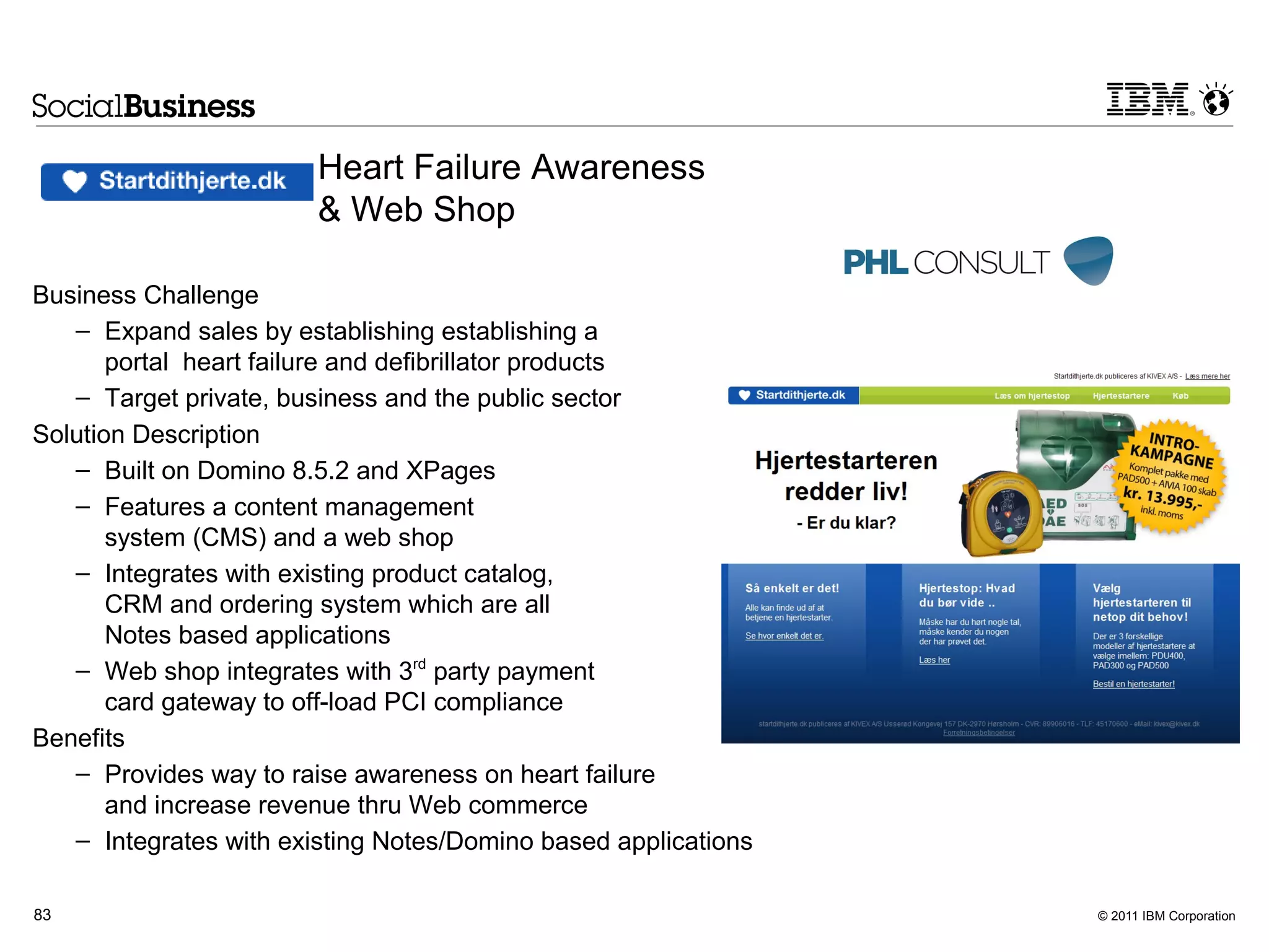 Heart Failure Awareness
                        & Web Shop

Business Challenge
   – Expand sales by establishing establishing a
       portal heart failure and defibrillator products
   – Target private, business and the public sector
Solution Description
   – Built on Domino 8.5.2 and XPages
   – Features a content management
       system (CMS) and a web shop
   – Integrates with existing product catalog,
       CRM and ordering system which are all
       Notes based applications
   – Web shop integrates with 3rd party payment
       card gateway to off-load PCI compliance
Benefits
   – Provides way to raise awareness on heart failure
       and increase revenue thru Web commerce
   – Integrates with existing Notes/Domino based applications

83                                                              © 2011 IBM Corporation
 