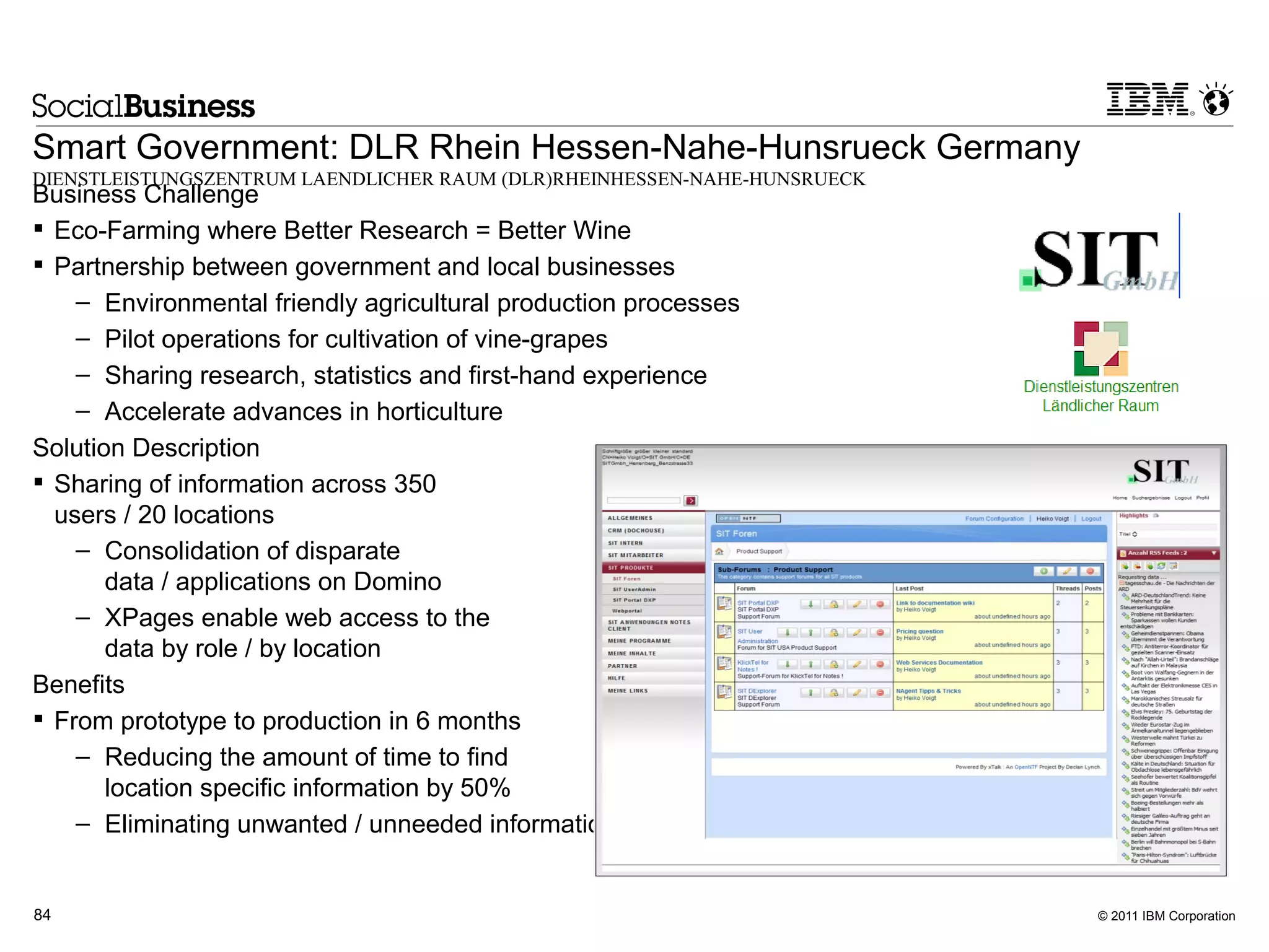 Smart Government: DLR Rhein Hessen-Nahe-Hunsrueck Germany
DIENSTLEISTUNGSZENTRUM LAENDLICHER RAUM (DLR)RHEINHESSEN-NAHE-HUNSRUECK
Business Challenge
 Eco-Farming where Better Research = Better Wine
 Partnership between government and local businesses
    – Environmental friendly agricultural production processes
    – Pilot operations for cultivation of vine-grapes
    – Sharing research, statistics and first-hand experience
    – Accelerate advances in horticulture
Solution Description
 Sharing of information across 350
  users / 20 locations
    – Consolidation of disparate
       data / applications on Domino
    – XPages enable web access to the
       data by role / by location
Benefits
 From prototype to production in 6 months
    – Reducing the amount of time to find
       location specific information by 50%
    – Eliminating unwanted / unneeded information reduces search time by 75%


84                                                                             © 2011 IBM Corporation
 