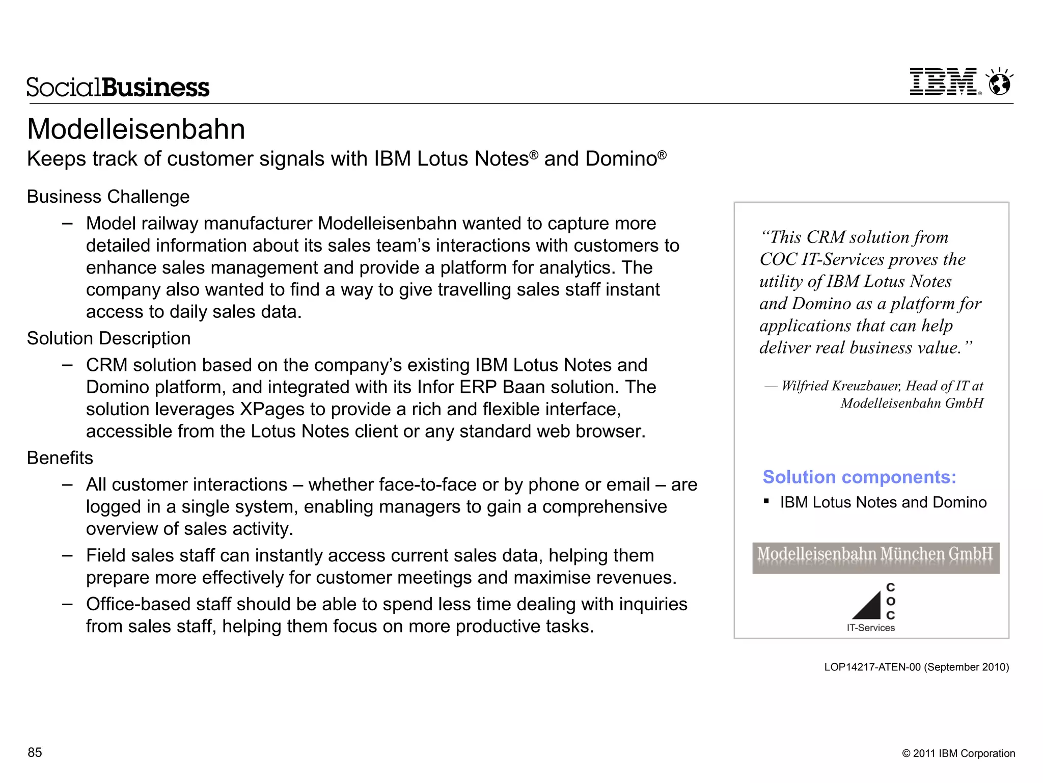 Modelleisenbahn
Keeps track of customer signals with IBM Lotus Notes® and Domino®
Business Challenge
    – Model railway manufacturer Modelleisenbahn wanted to capture more
       detailed information about its sales team’s interactions with customers to   “This CRM solution from
       enhance sales management and provide a platform for analytics. The           COC IT-Services proves the
       company also wanted to find a way to give travelling sales staff instant     utility of IBM Lotus Notes
       access to daily sales data.                                                  and Domino as a platform for
                                                                                    applications that can help
Solution Description                                                                deliver real business value.”
    – CRM solution based on the company’s existing IBM Lotus Notes and
       Domino platform, and integrated with its Infor ERP Baan solution. The        — Wilfried Kreuzbauer, Head of IT at
                                                                                                Modelleisenbahn GmbH
       solution leverages XPages to provide a rich and flexible interface,
       accessible from the Lotus Notes client or any standard web browser.
Benefits
    – All customer interactions – whether face-to-face or by phone or email – are   Solution components:
       logged in a single system, enabling managers to gain a comprehensive          IBM Lotus Notes and Domino
       overview of sales activity.
    – Field sales staff can instantly access current sales data, helping them
       prepare more effectively for customer meetings and maximise revenues.
    – Office-based staff should be able to spend less time dealing with inquiries
       from sales staff, helping them focus on more productive tasks.

                                                                                             LOP14217-ATEN-00 (September 2010)




85                                                                                                        © 2011 IBM Corporation
 