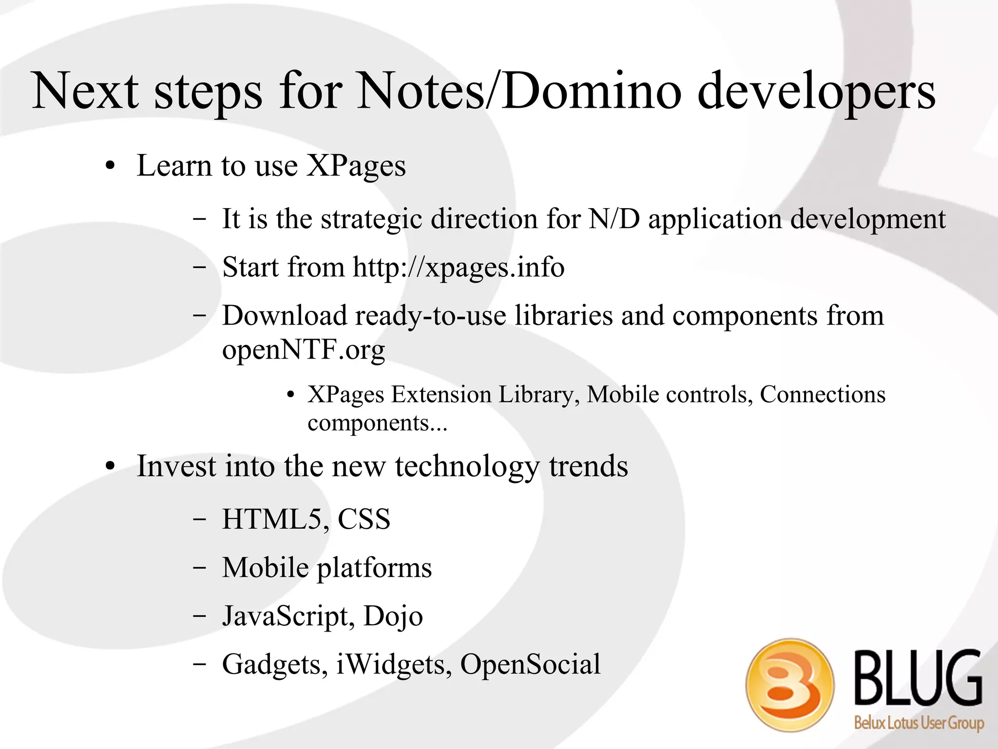 Next steps for Notes/Domino developers
   ●   Learn to use XPages
           –   It is the strategic direction for N/D application development
           –   Start from http://xpages.info
           –   Download ready-to-use libraries and components from
               openNTF.org
                    ●   XPages Extension Library, Mobile controls, Connections
                        components...
   ●   Invest into the new technology trends
           –   HTML5, CSS
           –   Mobile platforms
           –   JavaScript, Dojo
           –   Gadgets, iWidgets, OpenSocial
 