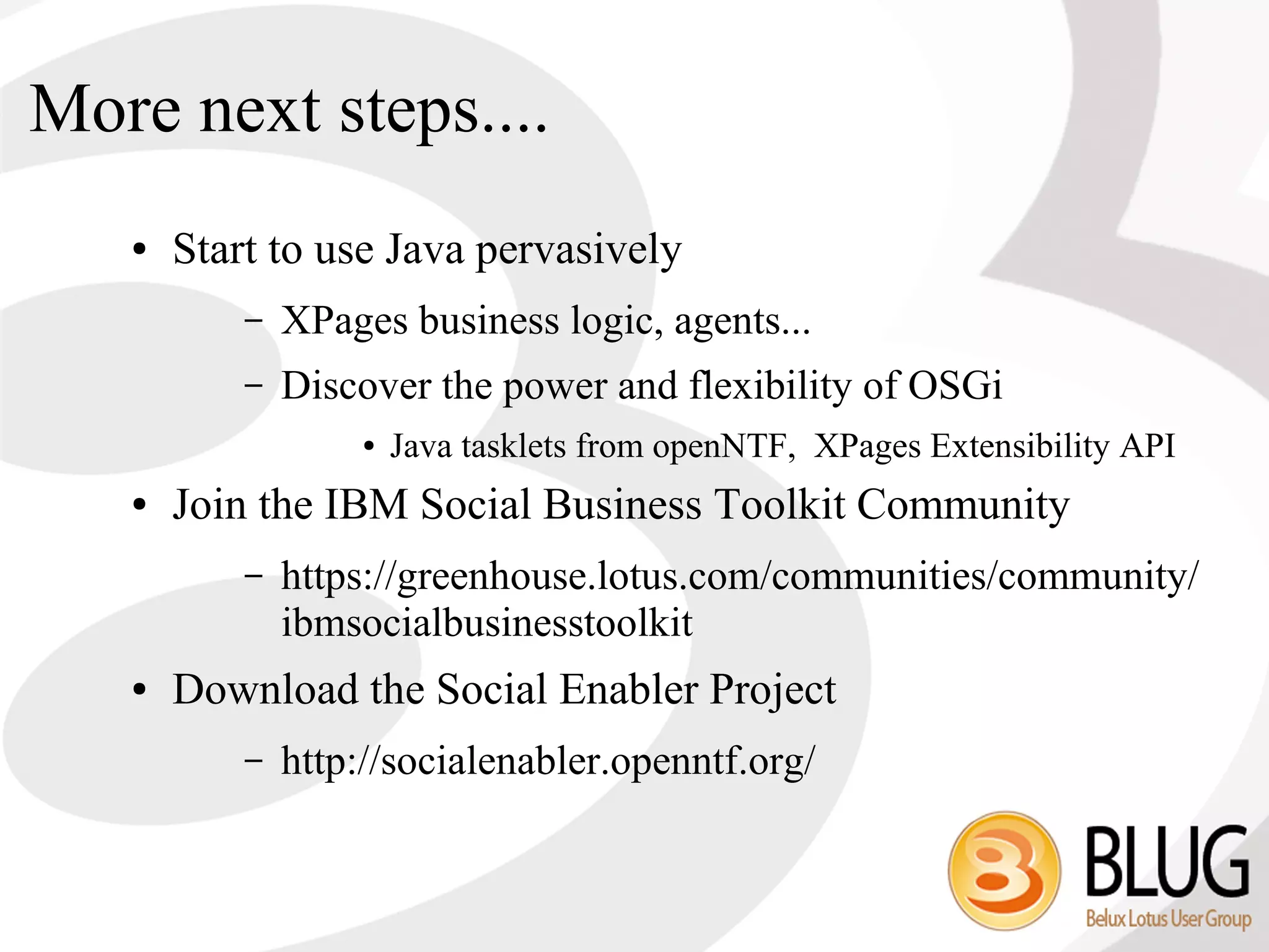 More next steps....
   ●   Start to use Java pervasively
           –   XPages business logic, agents...
           –   Discover the power and flexibility of OSGi
                    ●   Java tasklets from openNTF, XPages Extensibility API
   ●   Join the IBM Social Business Toolkit Community
           –   https://greenhouse.lotus.com/communities/community/
               ibmsocialbusinesstoolkit
   ●   Download the Social Enabler Project
           –   http://socialenabler.openntf.org/
 