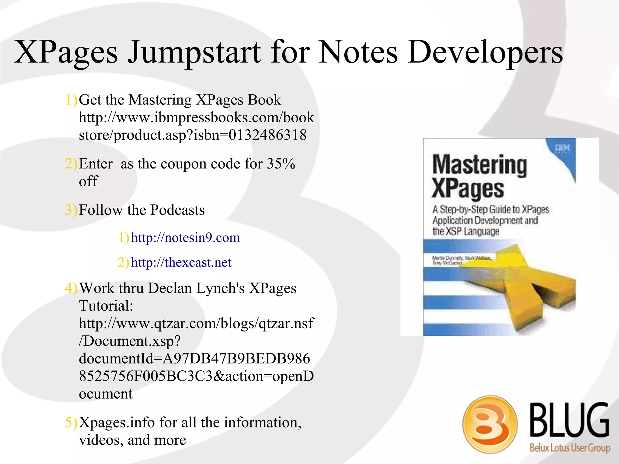 XPages Jumpstart for Notes Developers
   1)Get the Mastering XPages Book
     http://www.ibmpressbooks.com/book
     store/product.asp?isbn=0132486318
   2)Enter as the coupon code for 35%
     off
   3)Follow the Podcasts
           1) http://notesin9.com
           2) http://thexcast.net
   4)Work thru Declan Lynch's XPages
     Tutorial:
     http://www.qtzar.com/blogs/qtzar.nsf
     /Document.xsp?
     documentId=A97DB47B9BEDB986
     8525756F005BC3C3&action=openD
     ocument
   5)Xpages.info for all the information,
     videos, and more
 