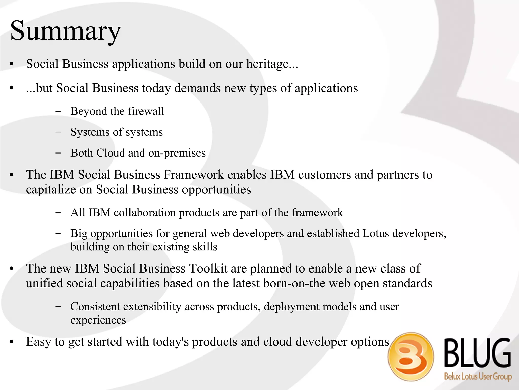 Summary
●   Social Business applications build on our heritage...
●   ...but Social Business today demands new types of applications
         –   Beyond the firewall
         –   Systems of systems
         –   Both Cloud and on-premises
●   The IBM Social Business Framework enables IBM customers and partners to
    capitalize on Social Business opportunities
         –   All IBM collaboration products are part of the framework
         –   Big opportunities for general web developers and established Lotus developers,
             building on their existing skills
●   The new IBM Social Business Toolkit are planned to enable a new class of
    unified social capabilities based on the latest born-on-the web open standards
         –   Consistent extensibility across products, deployment models and user
             experiences
●   Easy to get started with today's products and cloud developer options
 