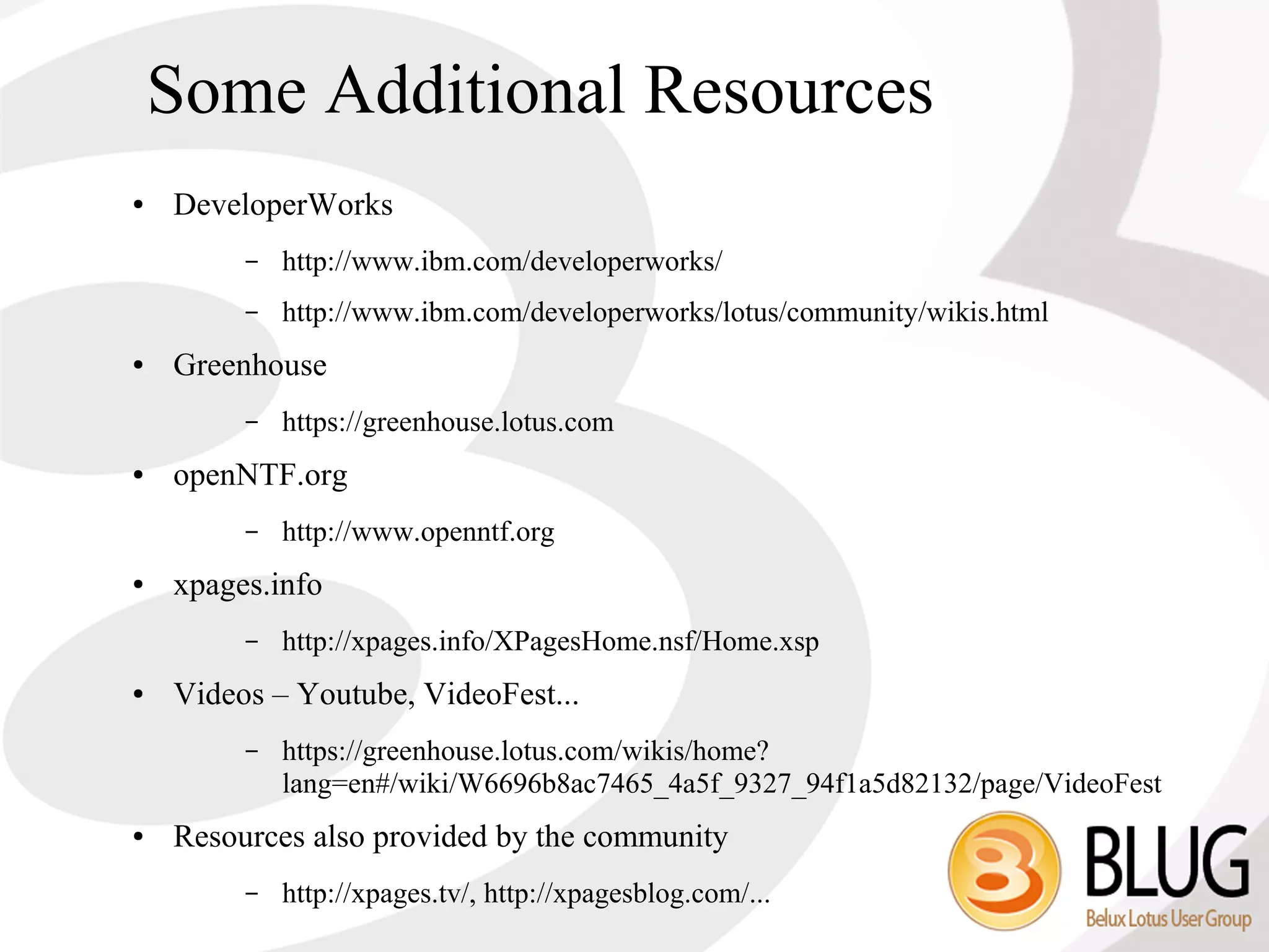 Some Additional Resources
●   DeveloperWorks
         –   http://www.ibm.com/developerworks/
         –   http://www.ibm.com/developerworks/lotus/community/wikis.html
●   Greenhouse
         –   https://greenhouse.lotus.com
●   openNTF.org
         –   http://www.openntf.org
●   xpages.info
         –   http://xpages.info/XPagesHome.nsf/Home.xsp
●   Videos – Youtube, VideoFest...
         –   https://greenhouse.lotus.com/wikis/home?
             lang=en#/wiki/W6696b8ac7465_4a5f_9327_94f1a5d82132/page/VideoFest
●   Resources also provided by the community
         –   http://xpages.tv/, http://xpagesblog.com/...
 