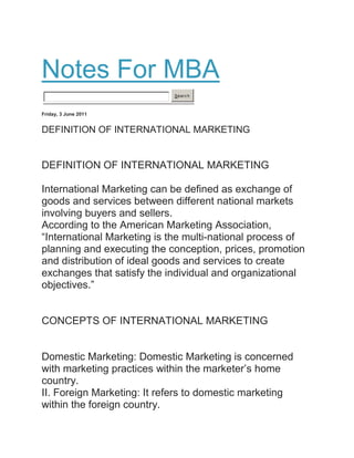 Notes For MBA
Search
Friday, 3 June 2011
DEFINITION OF INTERNATIONAL MARKETING
DEFINITION OF INTERNATIONAL MARKETING
International Marketing can be defined as exchange of
goods and services between different national markets
involving buyers and sellers.
According to the American Marketing Association,
“International Marketing is the multi-national process of
planning and executing the conception, prices, promotion
and distribution of ideal goods and services to create
exchanges that satisfy the individual and organizational
objectives.”
CONCEPTS OF INTERNATIONAL MARKETING
Domestic Marketing: Domestic Marketing is concerned
with marketing practices within the marketer‟s home
country.
II. Foreign Marketing: It refers to domestic marketing
within the foreign country.
 