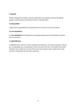 9
L'intégrité
Vérifier l'intégrité des données consiste à déterminer si les données n'ont pas été altérées
durant la communication (de manière fortuite ou intentionnelle).
La disponibilité
L'objectif de la disponibilité est de garantir l'accès à un service ou à des ressources.
La non-répudiation
La non-répudiation de l'information est la garantie qu'aucun des correspondants ne pourra
nier la transaction.
L'authentification
L'authentification consiste à assurer l'identité d'un utilisateur, c'est-à-dire de garantir à chacun
des correspondants que son partenaire est bien celui qu'il croit être. Un contrôle d'accès peut
permettre (par exemple par le moyen d'un mot de passe qui devra être crypté) l'accès à des
ressources uniquement aux personnes autorisées.
 