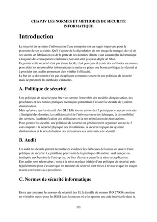 101
CHAP.IV LES NORMES ET METHODES DE SECURITE
INFORMATIQUE
Introduction
La sécurité du système d'information d'une entreprise est un requis important pour la
poursuite de ses activités. Qu'il s'agisse de la dégradation de son image de marque, du vol de
ses secrets de fabrication ou de la perte de ses données clients ; une catastrophe informatique
a toujours des conséquences fâcheuses pouvant aller jusqu'au dépôt de bilan.
Organiser cette sécurité n'est pas chose facile, c'est pourquoi il existe des méthodes reconnues
pour aider les responsables informatiques à mettre en place une bonne politique de sécurité et
à procéder aux audits permettant d'en vérifier l'efficacité.
Le but de ce document n'est pas d'expliquer comment concevoir une politique de sécurité
mais de présenter les méthodes existantes.
A. Politique de sécurité
Une politique de sécurité peut être vue comme l'ensemble des modèles d'organisation, des
procédures et des bonnes pratiques techniques permettant d'assurer la sécurité du système
d'information.
Mais qu'est-ce que la sécurité d'un SI ? Elle tourne autour des 5 principaux concepts suivants
: l'intégrité des données, la confidentialité de l'information et des échanges, la disponibilité
des services, l'authentification des utilisateurs et la non répudiation des transactions.
Pour garantir la sécurité, une politique de sécurité est généralement organisée autour de 3
axes majeurs : la sécurité physique des installations, la sécurité logique du système
d'information et la sensibilisation des utilisateurs aux contraintes de sécurité.
B. Audit
Un audit de sécurité permet de mettre en évidence les faiblesses de la mise en œuvre d'une
politique de sécurité. Le problème peut venir de la politique elle-même : mal conçue ou
inadaptée aux besoins de l'entreprise, ou bien d'erreurs quand à sa mise en application.
Des audits sont nécessaires : suite à la mise en place initiale d'une politique de sécurité, puis
régulièrement pour s'assurer que les mesures de sécurité sont mises à niveau et que les usages
restent conformes aux procédures.
C. Normes de sécurité informatique
En ce qui concerne les normes de sécurité des SI, la famille de normes ISO 27000 constitue
un véritable espoir pour les RSSI dans la mesure où elle apporte une aide indéniable dans la
 