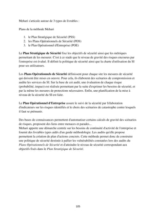 105
Mehari s'articule autour de 3 types de livrables :
Plans de la méthode Mehari
1. le Plan Stratégique de Sécurité (PSS)
2. les Plans Opérationnels de Sécurité (POS)
3. le Plan Opérationnel d'Entreprise (POE)
Le Plan Stratégique de Sécurité fixe les objectifs de sécurité ainsi que les métriques
permettant de les mesurer. C'est à ce stade que le niveau de gravité des risques encourus par
l'entreprise est évalué. Il définit la politique de sécurité ainsi que la charte d'utilisation du SI
pour ses utilisateurs.
Les Plans Opérationnels de Sécurité définissent pour chaque site les mesures de sécurité
qui doivent être mises en oeuvre. Pour cela, ils élaborent des scénarios de compromission et
audite les services du SI. Sur la base de cet audit, une évaluation de chaque risque
(probabilité, impact) est réalisée permettant par la suite d'exprimer les besoins de sécurité, et
par la même les mesures de protections nécessaires. Enfin, une planification de la mise à
niveau de la sécurité du SI est faite.
Le Plan Opérationnel d'Entreprise assure le suivi de la sécurité par l'élaboration
d'indicateurs sur les risques identifiés et le choix des scénarios de catastrophe contre lesquels
il faut se prémunir.
Des bases de connaissances permettent d'automatiser certains calculs de gravité des scénarios
de risques, proposent des liens entre menaces et parades...
Mehari apporte une démarche centrée sur les besoins de continuité d'activité de l'entreprise et
fournit des livrables types aidés d'un guide méthodologie. Les audits qu'elle propose
permettent la création de plan d'actions concrets. Cette méthode permet donc de construire
une politique de sécurité destinée à pallier les vulnérabilités constatées lors des audits du
Plans Opérationnels de Sécurité et d'atteindre le niveau de sécurité correspondant aux
objectifs fixés dans le Plan Stratégique de Sécurité.
 