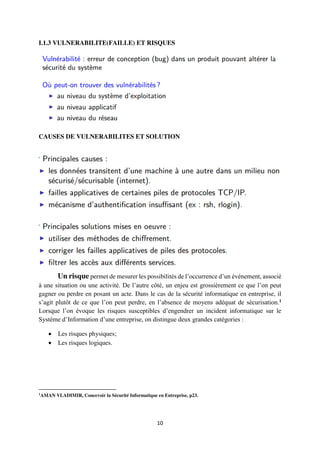 10
I.1.3 VULNERABILITE(FAILLE) ET RISQUES
CAUSES DE VULNERABILITES ET SOLUTION
Un risque permet de mesurer les possibilités de l’occurrence d’un événement, associé
à une situation ou une activité. De l’autre côté, un enjeu est grossièrement ce que l’on peut
gagner ou perdre en posant un acte. Dans le cas de la sécurité informatique en entreprise, il
s’agit plutôt de ce que l’on peut perdre, en l’absence de moyens adéquat de sécurisation.1
Lorsque l’on évoque les risques susceptibles d’engendrer un incident informatique sur le
Système d’Information d’une entreprise, on distingue deux grandes catégories :
 Les risques physiques;
 Les risques logiques.
1
AMAN VLADIMIR, Concevoir la Sécurité Informatique en Entreprise, p23.
 