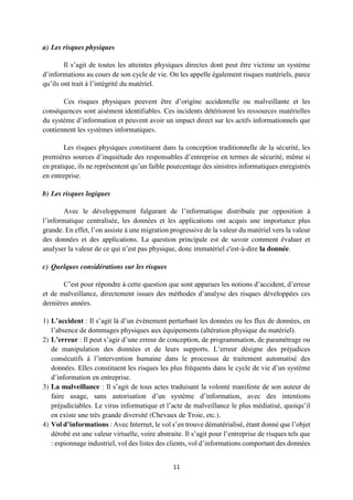 11
a) Les risques physiques
Il s’agit de toutes les atteintes physiques directes dont peut être victime un système
d’informations au cours de son cycle de vie. On les appelle également risques matériels, parce
qu’ils ont trait à l’intégrité du matériel.
Ces risques physiques peuvent être d’origine accidentelle ou malveillante et les
conséquences sont aisément identifiables. Ces incidents détériorent les ressources matérielles
du système d’information et peuvent avoir un impact direct sur les actifs informationnels que
contiennent les systèmes informatiques.
Les risques physiques constituent dans la conception traditionnelle de la sécurité, les
premières sources d’inquiétude des responsables d’entreprise en termes de sécurité, même si
en pratique, ils ne représentent qu’un faible pourcentage des sinistres informatiques enregistrés
en entreprise.
b) Les risques logiques
Avec le développement fulgurant de l’informatique distribuée par opposition à
l’informatique centralisée, les données et les applications ont acquis une importance plus
grande. En effet, l’on assiste à une migration progressive de la valeur du matériel vers la valeur
des données et des applications. La question principale est de savoir comment évaluer et
analyser la valeur de ce qui n’est pas physique, donc immatériel c'est-à-dire la donnée.
c) Quelques considérations sur les risques
C’est pour répondre à cette question que sont apparues les notions d’accident, d’erreur
et de malveillance, directement issues des méthodes d’analyse des risques développées ces
dernières années.
1) L’accident : Il s’agit là d’un événement perturbant les données ou les flux de données, en
l’absence de dommages physiques aux équipements (altération physique du matériel).
2) L’erreur : Il peut s’agir d’une erreur de conception, de programmation, de paramétrage ou
de manipulation des données et de leurs supports. L’erreur désigne des préjudices
consécutifs à l’intervention humaine dans le processus de traitement automatisé des
données. Elles constituent les risques les plus fréquents dans le cycle de vie d’un système
d’information en entreprise.
3) La malveillance : Il s’agit de tous actes traduisant la volonté manifeste de son auteur de
faire usage, sans autorisation d’un système d’information, avec des intentions
préjudiciables. Le virus informatique et l’acte de malveillance le plus médiatisé, quoiqu’il
en existe une très grande diversité (Chevaux de Troie, etc.).
4) Vol d’informations : Avec Internet, le vol s’en trouve dématérialisé, étant donné que l’objet
dérobé est une valeur virtuelle, voire abstraite. Il s’agit pour l’entreprise de risques tels que
: espionnage industriel, vol des listes des clients, vol d’informations comportant des données
 
