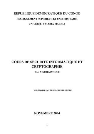 1
REPUBLIQUE DEMOCRATIQUE DU CONGO
ENSEIGNEMENT SUPERIEUR ET UNIVERSITAIRE
UNIVERSITE MARIA MALKIA
COURS DE SECURITE INFORMATIQUE ET
CRYPTOGRAPHIE
BAC 3 INFORMATIQUE
PAR MASTER ING TUNDA-OLEMBE DJAMBA
NOVEMBRE 2024
 