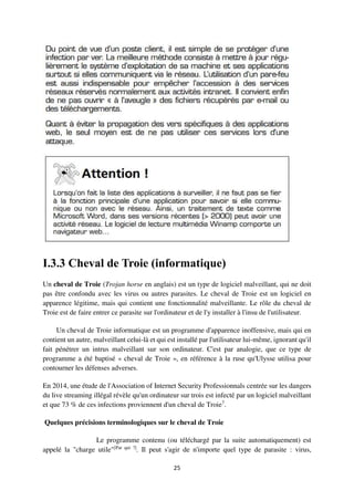25
I.3.3 Cheval de Troie (informatique)
Un cheval de Troie (Trojan horse en anglais) est un type de logiciel malveillant, qui ne doit
pas être confondu avec les virus ou autres parasites. Le cheval de Troie est un logiciel en
apparence légitime, mais qui contient une fonctionnalité malveillante. Le rôle du cheval de
Troie est de faire entrer ce parasite sur l'ordinateur et de l'y installer à l'insu de l'utilisateur.
Un cheval de Troie informatique est un programme d'apparence inoffensive, mais qui en
contient un autre, malveillant celui-là et qui est installé par l'utilisateur lui-même, ignorant qu'il
fait pénétrer un intrus malveillant sur son ordinateur. C'est par analogie, que ce type de
programme a été baptisé « cheval de Troie », en référence à la ruse qu'Ulysse utilisa pour
contourner les défenses adverses.
En 2014, une étude de l'Association of Internet Security Professionnals centrée sur les dangers
du live streaming illégal révèle qu'un ordinateur sur trois est infecté par un logiciel malveillant
et que 73 % de ces infections proviennent d'un cheval de Troie7
.
Quelques précisions terminologiques sur le cheval de Troie
Le programme contenu (ou téléchargé par la suite automatiquement) est
appelé la "charge utile"[Par qui ?]
. Il peut s'agir de n'importe quel type de parasite : virus,
 