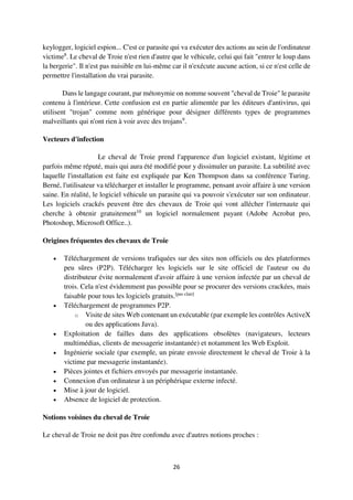 26
keylogger, logiciel espion... C'est ce parasite qui va exécuter des actions au sein de l'ordinateur
victime8
. Le cheval de Troie n'est rien d'autre que le véhicule, celui qui fait "entrer le loup dans
la bergerie". Il n'est pas nuisible en lui-même car il n'exécute aucune action, si ce n'est celle de
permettre l'installation du vrai parasite.
Dans le langage courant, par métonymie on nomme souvent "cheval de Troie" le parasite
contenu à l'intérieur. Cette confusion est en partie alimentée par les éditeurs d'antivirus, qui
utilisent "trojan" comme nom générique pour désigner différents types de programmes
malveillants qui n'ont rien à voir avec des trojans9
.
Vecteurs d'infection
Le cheval de Troie prend l'apparence d'un logiciel existant, légitime et
parfois même réputé, mais qui aura été modifié pour y dissimuler un parasite. La subtilité avec
laquelle l'installation est faite est expliquée par Ken Thompson dans sa conférence Turing.
Berné, l'utilisateur va télécharger et installer le programme, pensant avoir affaire à une version
saine. En réalité, le logiciel véhicule un parasite qui va pouvoir s'exécuter sur son ordinateur.
Les logiciels crackés peuvent être des chevaux de Troie qui vont allécher l'internaute qui
cherche à obtenir gratuitement10
un logiciel normalement payant (Adobe Acrobat pro,
Photoshop, Microsoft Office..).
Origines fréquentes des chevaux de Troie
 Téléchargement de versions trafiquées sur des sites non officiels ou des plateformes
peu sûres (P2P). Télécharger les logiciels sur le site officiel de l'auteur ou du
distributeur évite normalement d'avoir affaire à une version infectée par un cheval de
trois. Cela n'est évidemment pas possible pour se procurer des versions crackées, mais
faisable pour tous les logiciels gratuits.[pas clair]
 Téléchargement de programmes P2P.
o Visite de sites Web contenant un exécutable (par exemple les contrôles ActiveX
ou des applications Java).
 Exploitation de failles dans des applications obsolètes (navigateurs, lecteurs
multimédias, clients de messagerie instantanée) et notamment les Web Exploit.
 Ingénierie sociale (par exemple, un pirate envoie directement le cheval de Troie à la
victime par messagerie instantanée).
 Pièces jointes et fichiers envoyés par messagerie instantanée.
 Connexion d'un ordinateur à un périphérique externe infecté.
 Mise à jour de logiciel.
 Absence de logiciel de protection.
Notions voisines du cheval de Troie
Le cheval de Troie ne doit pas être confondu avec d'autres notions proches :
 