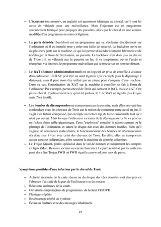 27
 L'injecteur (ou dropper, en anglais) est quasiment identique au cheval, car il sert lui
aussi de véhicule pour une malveillance. Mais l'injecteur est un programme
spécialement fabriqué pour propager des parasites, alors que le cheval est une version
modifiée d'un programme existant et légitime.
 La porte dérobée (backdoor) est un programme qui va s'exécuter discrètement sur
l'ordinateur où il est installé pour y créer une faille de sécurité. Le backdoor ouvre un
ou plusieurs ports sur la machine, ce qui lui permet d'accéder à internet librement et de
télécharger, à l'insu de l'utilisateur, un parasite. Le backdoor n'est donc pas un cheval
de Troie : il ne véhicule pas le parasite en lui, il va simplement ouvrir l'accès et
récupérer, via internet, le programme malveillant qui se trouve sur un serveur distant.
 Le RAT (Remote administration tool) est un logiciel de prise de contrôle à distance
d'un ordinateur. Un RAT peut être un outil légitime (par exemple pour le dépannage à
distance), mais il peut aussi être utilisé par un pirate pour s'emparer d'une machine.
Dans ce cas, l'introduction du RAT sur la machine à contrôler se fait à l'insu de
l'utilisateur. Par exemple, par un cheval de Troie qui contient le RAT, mais le RAT n'est
pas le cheval. Contrairement à ce qu'on lit parfois, le T de RAT ne signifie pas Trojan
mais Tool (outil).
 Les bombes de décompression ne transportent pas de parasite, mais elles peuvent être
confondues avec les chevaux de Troie car la notion de conteneur entre aussi en jeu. Il
s'agit d'un fichier compressé, par exemple un fichier zip, de taille raisonnable tant qu'il
n'est pas ouvert. Mais lorsque l'utilisateur va tenter de la décompresser, elle va générer
un fichier d'une taille gigantesque. Cette "explosion" entraîne le ralentissement ou le
plantage de l'ordinateur, et sature le disque dur avec des données inutiles. Bien qu'il
s'agisse de conteneurs malveillants, le fonctionnement des bombes de décompression
n'a donc rien à voir avec celui des chevaux de Troie. En effet, elles ne transportent
aucun parasite indépendant, elles saturent la machine de données aléatoires.
 Le Trojan Stealer, plutôt spécialisé dans le vol de données et notamment les comptes
en ligne (Mail, Réseaux sociaux ou encore bancaire). Le préfixe utilisé par les antivirus
peut alors être Trojan.PWD où PWD signifie password pour mot de passe.
Symptômes possibles d'une infection par le cheval de Troie
 Activité anormale de la carte réseau ou du disque dur (des données sont chargées en
l'absence d'activité de la part de l'utilisateur) ou du modem
 Réactions curieuses de la souris
 Ouvertures impromptues de programmes, du lecteur CD/DVD
 Plantages répétés
 Redémarrage répété du système
 Écran ou fenêtres avec des messages inhabituels.
 