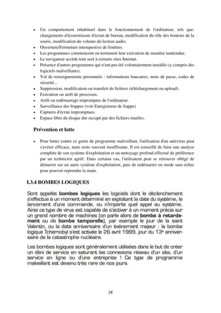 28
 Un comportement inhabituel dans le fonctionnement de l'ordinateur, tels que:
changements d'économiseur d'écran de bureau, modification du rôle des boutons de la
souris, modification du volume du lecteur audio.
 Ouverture/Fermeture intempestive de fenêtres.
 Les programmes commencent ou terminent leur exécution de manière inattendue.
 Le navigateur accède tout seul à certains sites Internet.
 Présence d'autres programmes qui n'ont pas été volontairement installés (y compris des
logiciels malveillants).
 Vol de renseignements personnels : informations bancaires, mots de passe, codes de
sécurité...
 Suppression, modification ou transfert de fichiers (téléchargement ou upload).
 Exécution ou arrêt de processus.
 Arrêt ou redémarrage impromptus de l'ordinateur.
 Surveillance des frappes (voir Enregistreur de frappe)
 Captures d'écran impromptues.
 Espace libre du disque dur occupé par des fichiers inutiles.
Prévention et lutte
 Pour lutter contre ce genre de programme malveillant, l'utilisation d'un antivirus peut
s'avérer efficace, mais reste souvent insuffisante. Il est conseillé de faire une analyse
complète de son système d'exploitation et un nettoyage profond effectué de préférence
par un technicien agréé. Dans certains cas, l'utilisateur peut se retrouver obligé de
démarrer sur un autre système d'exploitation, puis de redémarrer en mode sans échec
pour pouvoir reprendre la main.
I.3.4 BOMBES LOGIQUES
 