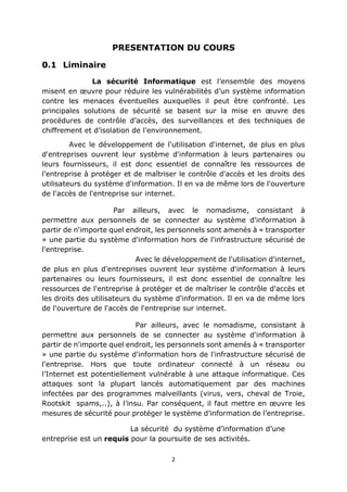 2
PRESENTATION DU COURS
0.1 Liminaire
La sécurité Informatique est l’ensemble des moyens
misent en œuvre pour réduire les vulnérabilités d’un système information
contre les menaces éventuelles auxquelles il peut être confronté. Les
principales solutions de sécurité se basent sur la mise en œuvre des
procédures de contrôle d’accès, des surveillances et des techniques de
chiffrement et d’isolation de l’environnement.
Avec le développement de l'utilisation d'internet, de plus en plus
d'entreprises ouvrent leur système d'information à leurs partenaires ou
leurs fournisseurs, il est donc essentiel de connaître les ressources de
l'entreprise à protéger et de maîtriser le contrôle d'accès et les droits des
utilisateurs du système d'information. Il en va de même lors de l'ouverture
de l'accès de l'entreprise sur internet.
Par ailleurs, avec le nomadisme, consistant à
permettre aux personnels de se connecter au système d'information à
partir de n'importe quel endroit, les personnels sont amenés à « transporter
» une partie du système d'information hors de l'infrastructure sécurisé de
l'entreprise.
Avec le développement de l'utilisation d'internet,
de plus en plus d'entreprises ouvrent leur système d'information à leurs
partenaires ou leurs fournisseurs, il est donc essentiel de connaître les
ressources de l'entreprise à protéger et de maîtriser le contrôle d'accès et
les droits des utilisateurs du système d'information. Il en va de même lors
de l'ouverture de l'accès de l'entreprise sur internet.
Par ailleurs, avec le nomadisme, consistant à
permettre aux personnels de se connecter au système d'information à
partir de n'importe quel endroit, les personnels sont amenés à « transporter
» une partie du système d'information hors de l'infrastructure sécurisé de
l'entreprise. Hors que toute ordinateur connecté à un réseau ou
l’Internet est potentiellement vulnérable à une attaque informatique. Ces
attaques sont la plupart lancés automatiquement par des machines
infectées par des programmes malveillants (virus, vers, cheval de Troie,
Rootskit spams,..), à l’insu. Par conséquent, il faut mettre en œuvre les
mesures de sécurité pour protéger le système d’information de l’entreprise.
La sécurité du système d’information d’une
entreprise est un requis pour la poursuite de ses activités.
 