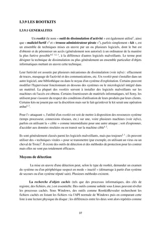 37
I.3.9 LES ROOTKITS
I.3.9.1 GENERALITES
Un rootkit (le nom « outil de dissimulation d'activité » est également utilisé1
, ainsi
que « maliciel furtif »2
et « trousse administrateur pirate »3
), parfois simplement « kit », est
un ensemble de techniques mises en œuvre par un ou plusieurs logiciels, dont le but est
d'obtenir et de pérenniser un accès (généralement non autorisé) à un ordinateur de la manière
la plus furtive possible4,C 1,L 1
, à la différence d'autres logiciels malveillants. Le terme peut
désigner la technique de dissimulation ou plus généralement un ensemble particulier d'objets
informatiques mettant en œuvre cette technique.
Leur furtivité est assurée par plusieurs mécanismes de dissimulation (voir infra) : effacement
de traces, masquage de l'activité et des communications, etc. Un rootkit peut s'installer dans un
autre logiciel, une bibliothèque ou dans le noyau d'un système d'exploitation. Certains peuvent
modifier l'hyperviseur fonctionnant en dessous des systèmes ou le micrologiciel intégré dans
un matériel. La plupart des rootkits servent à installer des logiciels malveillants sur les
machines où l'accès est obtenu. Certains fournisseurs de matériels informatiques, tel Sony, les
utilisent pour s'assurer du respect des conditions d'utilisation de leurs produits par leurs clients.
Certains kits ne jouent pas sur la discrétion mais sur le fait qu'enlever le kit serait une opération
ardueL 2
.
Pour l'« attaquant », l'utilité d'un rootkit est soit de mettre à disposition des ressources système
(temps processeur, connexions réseaux, etc.) sur une, voire plusieurs machines (voir infra),
parfois en utilisant la « cible » comme intermédiaire pour une autre attaque ; soit d'espionner,
d'accéder aux données stockées ou en transit sur la machine cibleL 2
.
Ils sont généralement classés parmi les logiciels malveillants, mais pas toujoursL 1
; ils peuvent
utiliser des « techniques virales » pour se transmettre (par exemple, en utilisant un virus ou un
cheval de Troie)5
. Il existe des outils de détection et des méthodes de protection pour les contrer
mais elles ne sont pas totalement efficaces.
Moyens de détection
La mise en œuvre d'une détection peut, selon le type de rootkit, demander un examen
du système ou d'un périphérique suspect en mode « inactif » (démarrage à partir d'un système
de secours ou d'un système réputé sain). Plusieurs méthodes existent.
La recherche d'objets cachés (tels que des processus informatiques, des clés de
registre, des fichiers, etc.) est essentielle. Des outils comme unhide sous Linux peuvent révéler
les processus cachés. Sous Windows, des outils comme RootkitRevealer recherchent les
fichiers cachés en listant les fichiers via l'API normale de Windows puis en comparant cette
liste à une lecture physique du disque ; les différences entre les deux sont alors repérées comme
 