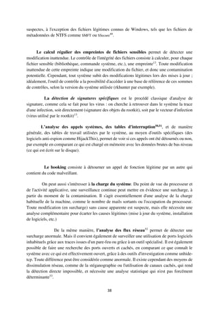 38
suspectes, à l'exception des fichiers légitimes connus de Windows, tels que les fichiers de
métadonnées de NTFS comme $MFT ou $Secure49
.
Le calcul régulier des empreintes de fichiers sensibles permet de détecter une
modification inattendue. Le contrôle de l'intégrité des fichiers consiste à calculer, pour chaque
fichier sensible (bibliothèque, commande système, etc.), une empreinte13
. Toute modification
inattendue de cette empreinte indique une modification du fichier, et donc une contamination
potentielle. Cependant, tout système subit des modifications légitimes lors des mises à jour ;
idéalement, l'outil de contrôle a la possibilité d'accéder à une base de référence de ces sommes
de contrôles, selon la version du système utilisée (rkhunter par exemple).
La détection de signatures spécifiques est le procédé classique d'analyse de
signature, comme cela se fait pour les virus : on cherche à retrouver dans le système la trace
d'une infection, soit directement (signature des objets du rootkit), soit par le vecteur d'infection
(virus utilisé par le rootkit)13
.
L’analyse des appels systèmes, des tables d'interruption50,51, et de manière
générale, des tables de travail utilisées par le système, au moyen d'outils spécifiques (des
logiciels anti-espion comme HijackThis), permet de voir si ces appels ont été détournés ou non,
par exemple en comparant ce qui est chargé en mémoire avec les données brutes de bas niveau
(ce qui est écrit sur le disque).
Le hooking consiste à détourner un appel de fonction légitime par un autre qui
contient du code malveillant.
On peut aussi s'intéresser à la charge du système. Du point de vue du processeur et
de l'activité applicative, une surveillance continue peut mettre en évidence une surcharge, à
partir du moment de la contamination. Il s'agit essentiellement d'une analyse de la charge
habituelle de la machine, comme le nombre de mails sortants ou l'occupation du processeur.
Toute modification (en surcharge) sans cause apparente est suspecte, mais elle nécessite une
analyse complémentaire pour écarter les causes légitimes (mise à jour du système, installation
de logiciels, etc.)
De la même manière, l’analyse des flux réseau52
permet de détecter une
surcharge anormale. Mais il convient également de surveiller une utilisation de ports logiciels
inhabituels grâce aux traces issues d'un pare-feu ou grâce à un outil spécialisé. Il est également
possible de faire une recherche des ports ouverts et cachés, en comparant ce que connaît le
système avec ce qui est effectivement ouvert, grâce à des outils d'investigation comme unhide-
tcp. Toute différence peut être considérée comme anormale. Il existe cependant des moyens de
dissimulation réseau, comme de la stéganographie ou l'utilisation de canaux cachés, qui rend
la détection directe impossible, et nécessite une analyse statistique qui n'est pas forcément
déterminante53
.
 