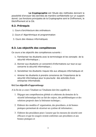 3
La Cryptographie est l’étude des méthodes donnant la
possibilité d’envoyer des données de manière confidentielle sur un support
donné. Les fonctions principales de la Cryptographie sont le Chiffrement, le
Déchiffrement et la Clé.
0.2. Prérequis
1. Cours d’architecture des ordinateurs
2. Cours d’ Algorithmique et programmation
3. Cours des réseaux informatiques
0.3. Les objectifs des compétences
Ce cours a les objectifs des compétences suivants :
1. Familiariser les étudiants avec la terminologie et les concepts de la
sécurité informatique ;
2. Donner aux étudiants un concentré d’informations sur tout ce qui
concerne la sécurité informatique ;
3. Sensibiliser les étudiants risques liés aux attaques informatiques et
4. Amener les étudiants à prendre conscience de l’importance de la
sécurité informatique pour la poursuite des activités d’une
entreprise informatisée.
0.4. Les objectifs d’apprentissage
A la fin de ce cours l’étudiant ou l’étudiante doit être capable de :
1. Dégager une compréhension globale et cohérente du domaine de la
sécurité informatique être au fait des enjeux, des problématiques et des
solutions proposés dans la littérature technique ;
2. Elaborer des modèles d’ organisation, des procédures, et de bonnes
pratiques permettant de sécuriser un système dé information ;
3. Elaborer des procédures pour s’assurer que les mesures de sécurité sont
efficaces et que les usagers restent conformes aux procédures et aux
bonnes pratiques et
 
