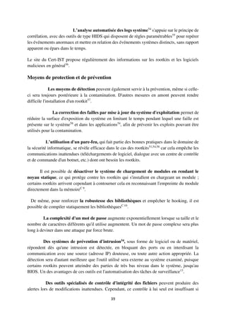 39
L’analyse automatisée des logs système54
s'appuie sur le principe de
corrélation, avec des outils de type HIDS qui disposent de règles paramétrables55
pour repérer
les événements anormaux et mettre en relation des événements systèmes distincts, sans rapport
apparent ou épars dans le temps.
Le site du Cert-IST propose régulièrement des informations sur les rootkits et les logiciels
malicieux en général56
.
Moyens de protection et de prévention
Les moyens de détection peuvent également servir à la prévention, même si celle-
ci sera toujours postérieure à la contamination. D'autres mesures en amont peuvent rendre
difficile l'installation d'un rootkit57
.
La correction des failles par mise à jour du système d'exploitation permet de
réduire la surface d'exposition du système en limitant le temps pendant lequel une faille est
présente sur le système58
et dans les applications54
, afin de prévenir les exploits pouvant être
utilisés pour la contamination.
L’utilisation d'un pare-feu, qui fait partie des bonnes pratiques dans le domaine de
la sécurité informatique, se révèle efficace dans le cas des rootkits51,54,58
car cela empêche les
communications inattendues (téléchargements de logiciel, dialogue avec un centre de contrôle
et de commande d'un botnet, etc.) dont ont besoin les rootkits.
Il est possible de désactiver le système de chargement de modules en rendant le
noyau statique, ce qui protège contre les rootkits qui s'installent en chargeant un module ;
certains rootkits arrivent cependant à contourner cela en reconnaissant l'empreinte du module
directement dans la mémoireC 9
.
De même, pour renforcer la robustesse des bibliothèques et empêcher le hooking, il est
possible de compiler statiquement les bibliothèquesC 10
.
La complexité d'un mot de passe augmente exponentiellement lorsque sa taille et le
nombre de caractères différents qu'il utilise augmentent. Un mot de passe complexe sera plus
long à deviner dans une attaque par force brute.
Des systèmes de prévention d'intrusion54, sous forme de logiciel ou de matériel,
répondent dès qu'une intrusion est détectée, en bloquant des ports ou en interdisant la
communication avec une source (adresse IP) douteuse, ou toute autre action appropriée. La
détection sera d'autant meilleure que l'outil utilisé sera externe au système examiné, puisque
certains rootkits peuvent atteindre des parties de très bas niveau dans le système, jusqu'au
BIOS. Un des avantages de ces outils est l'automatisation des tâches de surveillance13
.
Des outils spécialisés de contrôle d'intégrité des fichiers peuvent produire des
alertes lors de modifications inattendues. Cependant, ce contrôle à lui seul est insuffisant si
 