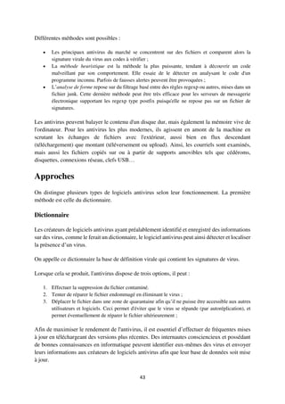 43
Différentes méthodes sont possibles :
 Les principaux antivirus du marché se concentrent sur des fichiers et comparent alors la
signature virale du virus aux codes à vérifier ;
 La méthode heuristique est la méthode la plus puissante, tendant à découvrir un code
malveillant par son comportement. Elle essaie de le détecter en analysant le code d'un
programme inconnu. Parfois de fausses alertes peuvent être provoquées ;
 L’analyse de forme repose sur du filtrage basé entre des règles regexp ou autres, mises dans un
fichier junk. Cette dernière méthode peut être très efficace pour les serveurs de messagerie
électronique supportant les regexp type postfix puisqu'elle ne repose pas sur un fichier de
signatures.
Les antivirus peuvent balayer le contenu d'un disque dur, mais également la mémoire vive de
l'ordinateur. Pour les antivirus les plus modernes, ils agissent en amont de la machine en
scrutant les échanges de fichiers avec l'extérieur, aussi bien en flux descendant
(téléchargement) que montant (téléversement ou upload). Ainsi, les courriels sont examinés,
mais aussi les fichiers copiés sur ou à partir de supports amovibles tels que cédéroms,
disquettes, connexions réseau, clefs USB…
Approches
On distingue plusieurs types de logiciels antivirus selon leur fonctionnement. La première
méthode est celle du dictionnaire.
Dictionnaire
Les créateurs de logiciels antivirus ayant préalablement identifié et enregistré des informations
sur des virus, comme le ferait un dictionnaire, le logiciel antivirus peut ainsi détecter et localiser
la présence d’un virus.
On appelle ce dictionnaire la base de définition virale qui contient les signatures de virus.
Lorsque cela se produit, l'antivirus dispose de trois options, il peut :
1. Effectuer la suppression du fichier contaminé.
2. Tenter de réparer le fichier endommagé en éliminant le virus ;
3. Déplacer le fichier dans une zone de quarantaine afin qu’il ne puisse être accessible aux autres
utilisateurs et logiciels. Ceci permet d'éviter que le virus se répande (par autoréplication), et
permet éventuellement de réparer le fichier ultérieurement ;
Afin de maximiser le rendement de l'antivirus, il est essentiel d’effectuer de fréquentes mises
à jour en téléchargeant des versions plus récentes. Des internautes consciencieux et possédant
de bonnes connaissances en informatique peuvent identifier eux-mêmes des virus et envoyer
leurs informations aux créateurs de logiciels antivirus afin que leur base de données soit mise
à jour.
 