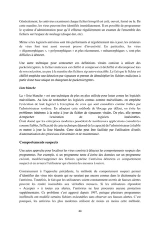 44
Généralement, les antivirus examinent chaque fichier lorsqu'il est créé, ouvert, fermé ou lu. De
cette manière, les virus peuvent être identifiés immédiatement. Il est possible de programmer
le système d’administration pour qu’il effectue régulièrement un examen de l'ensemble des
fichiers sur l'espace de stockage (disque dur, etc).
Même si les logiciels antivirus sont très performants et régulièrement mis à jour, les créateurs
de virus font tout aussi souvent preuve d'inventivité. En particulier, les virus
« oligomorphiques », « polymorphiques » et plus récemment, « métamorphiques », sont plus
difficiles à détecter.
Une autre technique pour contourner ces définitions virales consiste à utiliser des
packers/crypters, le fichier malicieux est chiffré et compressé et déchiffré et décompressé lors
de son exécution, un peu à la manière des fichiers zip auto-extractible. Le fait que le fichier est
chiffré empêche une détection par signature et permet de démultiplier les fichiers malicieux à
partir d'une base unique en changeant de packers/crypters.
Liste blanche
La « liste blanche » est une technique de plus en plus utilisée pour lutter contre les logiciels
malveillants. Au lieu de rechercher les logiciels connus comme malveillants, on empêche
l'exécution de tout logiciel à l'exception de ceux qui sont considérés comme fiables par
l'administrateur système. En adoptant cette méthode de blocage par défaut, on évite les
problèmes inhérents à la mise à jour du fichier de signatures virales. De plus, elle permet
d'empêcher l'exécution de logiciels indésirables.
Étant donné que les entreprises modernes possèdent de nombreuses applications considérées
comme fiables, l'efficacité de cette technique dépend de la capacité de l'administrateur à établir
et mettre à jour la liste blanche. Cette tâche peut être facilitée par l'utilisation d'outils
d'automatisation des processus d'inventaire et de maintenance.
Comportements suspects
Une autre approche pour localiser les virus consiste à détecter les comportements suspects des
programmes. Par exemple, si un programme tente d’écrire des données sur un programme
exécuté, modifier/supprimer des fichiers système l’antivirus détectera ce comportement
suspect et en avisera l’utilisateur qui choisira les mesures à suivre.
Contrairement à l’approche précédente, la méthode du comportement suspect permet
d’identifier des virus très récents qui ne seraient pas encore connus dans le dictionnaire de
l'antivirus. Toutefois, le fait que les utilisateurs soient constamment avertis de fausses alertes
peuvent les rendre insensibles aux véritables menaces. Si les utilisateurs répondent
« Accepter » à toutes ces alertes, l’antivirus ne leur procurera aucune protection
supplémentaire. Ce problème s’est aggravé depuis 1997, puisque plusieurs programmes
inoffensifs ont modifié certains fichiers exécutables sans observer ces fausses alertes. C’est
pourquoi, les antivirus les plus modernes utilisent de moins en moins cette méthode.
 