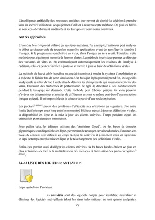 45
L'intelligence artificielle des nouveaux antivirus leur permet de choisir la décision à prendre
sans en avertir l'utilisateur, ce qui permet d'utiliser à nouveau cette méthode. De plus les filtres
se sont considérablement améliorés et les faux positif sont moins nombreux.
Autres approches
L’analyse heuristique est utilisée par quelques antivirus. Par exemple, l’antivirus peut analyser
le début de chaque code de toutes les nouvelles applications avant de transférer le contrôle à
l’usager. Si le programme semble être un virus, alors l’usager en sera averti. Toutefois, cette
méthode peut également mener à de fausses alertes. La méthode heuristique permet de détecter
des variantes de virus et, en communiquant automatiquement les résultats de l'analyse à
l'éditeur, celui-ci peut en vérifier la justesse et mettre à jour sa base de définitions virales.
La méthode du bac à sable (sandbox en anglais) consiste à émuler le système d’exploitation et
à exécuter le fichier lors de cette simulation. Une fois que le programme prend fin, les logiciels
analysent le résultat du bac à sable afin de détecter les changements qui pourraient contenir des
virus. En raison des problèmes de performance, ce type de détection a lieu habituellement
pendant le balayage sur demande. Cette méthode peut échouer puisque les virus peuvent
s’avérer non déterministes et résulter de différentes actions ou même peut-être d’aucune action
lorsque exécuté. Il est impossible de le détecter à partir d’une seule exécution.
Les packers[à définir]
posent des problèmes d'efficacité aux détections par signature. Une autre
limite était le temps assez long entre le moment où l'éditeur mettait à jour ses définitions virales,
la disponibilité en ligne et la mise à jour des clients antivirus. Temps pendant lequel les
utilisateurs pouvaient être vulnérables.
Pour pallier cela, les éditeurs utilisent des "Antivirus Cloud", où des bases de données
gigantesques sont disponibles en ligne, permettant de recouper certaines données. En outre, ces
bases de données sont utilisées en temps réel par les antivirus et permettent donc de supprimer
le laps de temps entre la mise en ligne et le téléchargement des définitions virales.
Enfin, cela permet aussi d'alléger les clients antivirus où les bases locales étaient de plus en
plus volumineuses face à la multiplication des menaces et l'utilisation des packers/crypters[à
définir]
.
I.4.2.2 LISTE DES LOGICIELS ANTI-VIRUS
Logo symbolisant l’antivirus.
Les antivirus sont des logiciels conçus pour identifier, neutraliser et
éliminer des logiciels malveillants (dont les virus informatique1
ne sont qu'une catégorie).
 