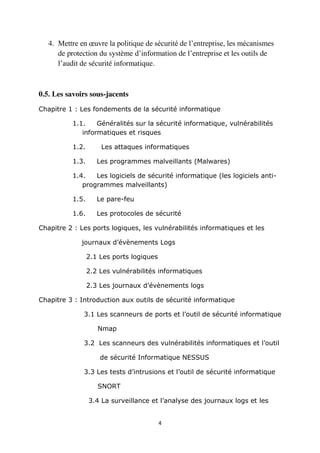 4
4. Mettre en œuvre la politique de sécurité de l’entreprise, les mécanismes
de protection du système d’information de l’entreprise et les outils de
l’audit de sécurité informatique.
0.5. Les savoirs sous-jacents
Chapitre 1 : Les fondements de la sécurité informatique
1.1. Généralités sur la sécurité informatique, vulnérabilités
informatiques et risques
1.2. Les attaques informatiques
1.3. Les programmes malveillants (Malwares)
1.4. Les logiciels de sécurité informatique (les logiciels anti-
programmes malveillants)
1.5. Le pare-feu
1.6. Les protocoles de sécurité
Chapitre 2 : Les ports logiques, les vulnérabilités informatiques et les
journaux d’évènements Logs
2.1 Les ports logiques
2.2 Les vulnérabilités informatiques
2.3 Les journaux d’évènements logs
Chapitre 3 : Introduction aux outils de sécurité informatique
3.1 Les scanneurs de ports et l’outil de sécurité informatique
Nmap
3.2 Les scanneurs des vulnérabilités informatiques et l’outil
de sécurité Informatique NESSUS
3.3 Les tests d’intrusions et l’outil de sécurité informatique
SNORT
3.4 La surveillance et l’analyse des journaux logs et les
 