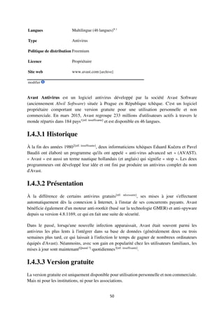 50
Langues Multilingue (46 langues)N 1
Type Antivirus
Politique de distribution Freemium
Licence Propriétaire
Site web www.avast.com [archive]
modifier
Avast Antivirus est un logiciel antivirus développé par la société Avast Software
(anciennement Alwil Software) située à Prague en République tchèque. C'est un logiciel
propriétaire comportant une version gratuite pour une utilisation personnelle et non
commerciale. En mars 2015, Avast regroupe 233 millions d'utilisateurs actifs à travers le
monde répartis dans 184 pays1[réf. insuffisante]
et est disponible en 46 langues.
I.4.3.1 Historique
À la fin des années 19802[réf. insuffisante]
, deux informaticiens tchèques Eduard Kučera et Pavel
Baudiš ont élaboré un programme qu'ils ont appelé « anti-virus advanced set » (AVAST).
« Avast » est aussi un terme nautique hollandais (et anglais) qui signifie « stop ». Les deux
programmeurs ont développé leur idée et ont fini par produire un antivirus complet du nom
d'Avast.
I.4.3.2 Présentation
À la différence de certains antivirus gratuits[réf. nécessaire]
, ses mises à jour s'effectuent
automatiquement dès la connexion à Internet, à l'instar de ses concurrents payants. Avast
bénéficie également d'un moteur anti-rootkit (basé sur la technologie GMER) et anti-spyware
depuis sa version 4.8.1169, ce qui en fait une suite de sécurité.
Dans le passé, lorsqu'une nouvelle infection apparaissait, Avast était souvent parmi les
antivirus les plus lents à l'intégrer dans sa base de données (généralement deux ou trois
semaines plus tard, ce qui laissait à l'infection le temps de gagner de nombreux ordinateurs
équipés d'Avast). Néanmoins, avec son gain en popularité chez les utilisateurs familiaux, les
mises à jour sont maintenant[Quand ?]
quotidiennes3[réf. insuffisante]
.
I.4.3.3 Version gratuite
La version gratuite est uniquement disponible pour utilisation personnelle et non commerciale.
Mais ni pour les institutions, ni pour les associations.
 