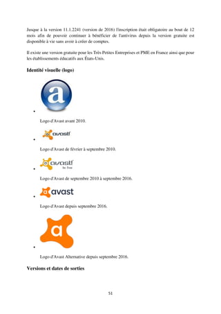51
Jusque à la version 11.1.2241 (version de 2016) l'inscription était obligatoire au bout de 12
mois afin de pouvoir continuer à bénéficier de l'antivirus depuis la version gratuite est
disponible à vie sans avoir à créer de comptes.
Il existe une version gratuite pour les Très Petites Entreprises et PME en France ainsi que pour
les établissements éducatifs aux États-Unis.
Identité visuelle (logo)

Logo d'Avast avant 2010.

Logo d'Avast de février à septembre 2010.

Logo d'Avast de septembre 2010 à septembre 2016.

Logo d'Avast depuis septembre 2016.

Logo d'Avast Alternative depuis septembre 2016.
Versions et dates de sorties
 