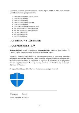 52
Avast! free, la version gratuite du logiciel a évolué depuis la v5.0 en 2007, avant nommée
Avast! Home Edition. Quelques repères :
 18.1.2326 (13/02/2018) dernière version
 12.1.2272 (21/06/2016)
 11.1.2253 (04/02/2016)
 11.1.2241 (04/11/2015) dite 2016
 10.4.2233 (18/09/2015)
 10.0.2206 (28/10/2014) dite version 2015
 9.0.2006 (07/10/2013) dite version 2014
 8.0.1482 (01/03/2013) dite version 2013
 7.0.1407 (24/02/2012)
 6.0.1000 (24/02/2011)
 5.0.377 (20/01/2010)
I.4.4 WINDOWS DEFENDER
I.4.4.1 PRESENTATION
Windows Defender, appelé officiellement Windows Defender Antivirus dans Windows 10
Creators Update, est un composant antivirus de Microsoft Windows.
Microsoft a d'abord offert le logiciel en téléchargement comme un programme antiespion
gratuit pour Windows XP. Microsoft a par la suite livré le logiciel comme un antiespion avec
Windows Vista et Windows 7. Finalement, le logiciel a été transformé en un programme
antivirus complet remplaçant Microsoft Security Essentials dans Windows 8 et les versions
ultérieures de Windows.
Ce logiciel était édité par Giant Software (en) avant son achat par Microsoft.
Développeur Microsoft
Fichier exécutable MSASCui.exe
 