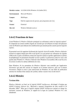 53
Dernière version 4.8.10240.16384 (Windows 10) (Juillet 2015)
Environnement Microsoft Windows
Langues Multilingue
Type Outil de suppression de spyware, puis programme anti-virus
Licence Gratuiciel
Site web Windows Defender [archive]
I.4.4.2 Fonctions de base
Avant Windows 8, Windows Defender protégeait ses utilisateurs contre les logiciels espions1
.
Il comprenait un certain nombre d'agents de sécurité qui surveillaient en temps réel plusieurs
zones de Windows pour détecter des modifications qui auraient pu être causées par des logiciels
espions.
Il permettait aussi de supprimer facilement des logiciels ActiveX installés. Windows Defender
incluait un support intégré pour Microsoft SpyNet (en) qui permet aux utilisateurs de signaler
à Microsoft ce qu'ils considèrent comme des logiciels espions et quelles applications et pilotes
de périphériques ils permettent d'installer sur leur système. La protection contre les virus a été
ajoutée dans Windows 8 ; Windows Defender dans Windows 8 ressemble à Microsoft Security
Essentials et utilise les mêmes définitions de virus.
Dans Windows 10, les paramètres de Windows Defender sont contrôlés par l'application
Paramètres qui peut être activée en cliquant sur le bouton démarrer, puis sur le bouton
Paramètres. Depuis la mise à jour anniversaire de Windows 10, une bulle de notification
annonce les résultats d'une analyse du système, même si aucun virus n'a été trouvé2
.
I.4.4.2 Histoire
Versions bêta
Windows Defender est basé sur le logiciel GIANT AntiSpyware, développé à l'origine par
GIANT Company Software Inc.. Microsoft a annoncé l'acquisition de cette société le 16
décembre 20043,4
. Bien que le logiciel original GIANT AntiSpyware prenait en charge les
anciennes versions de Windows, le support de la ligne de systèmes Windows 9x a été
abandonné.
 