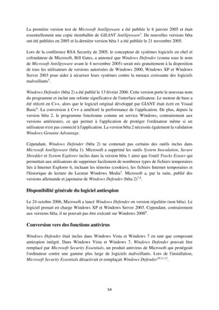 54
La première version test de Microsoft AntiSpyware a été publiée le 6 janvier 2005 et était
essentiellement une copie réemballée de GILANT AntiSpyware3
. De nouvelles versions bêta
ont été publiées en 2005 et la dernière version bêta 1 a été publiée le 21 novembre 2005.
Lors de la conférence RSA Security de 2005, le concepteur de systèmes logiciels en chef et
cofondateur de Microsoft, Bill Gates, a annoncé que Windows Defender (connu sous le nom
de Microsoft AntiSpyware avant le 4 novembre 2005) serait mis gratuitement à la disposition
de tous les utilisateurs de versions autorisées de Windows 2000, Windows XP et Windows
Server 2003 pour aider à sécuriser leurs systèmes contre la menace croissante des logiciels
malveillants5
.
Windows Defender (bêta 2) a été publié le 13 février 2006. Cette version porte le nouveau nom
du programme et inclut une refonte significative de l'interface utilisateur. Le moteur de base a
été réécrit en C++, alors que le logiciel original développé par GIANT était écrit en Visual
Basic6
. La conversion à C++ a amélioré la performance de l'application. De plus, depuis la
version bêta 2, le programme fonctionne comme un service Windows, contrairement aux
versions antérieures, ce qui permet à l'application de protéger l'ordinateur même si un
utilisateur n'est pas connecté à l'application. La version bêta 2 nécessite également la validation
Windows Genuine Advantage.
Cependant, Windows Defender (bêta 2) ne contenait pas certains des outils inclus dans
Microsoft AntiSpyware (bêta 1). Microsoft a supprimé les outils System Inoculation, Secure
Shredder et System Explorer inclus dans la version bêta 1 ainsi que l'outil Tracks Eraser qui
permettait aux utilisateurs de supprimer facilement de nombreux types de fichiers temporaires
liés à Internet Explorer 6, incluant les témoins (cookies), les fichiers Internet temporaires et
l'historique de lecture du Lecteur Windows Media3
. Microsoft a, par la suite, publié des
versions allemande et japonaise de Windows Defender (bêta 2)7,8
.
Disponibilité générale du logiciel antiespion
Le 24 octobre 2006, Microsoft a lancé Windows Defender en version régulière (non bêta). Le
logiciel prenait en charge Windows XP et Windows Server 2003. Cependant, contrairement
aux versions bêta, il ne pouvait pas être exécuté sur Windows 20009
.
Conversion vers des fonctions antivirus
Windows Defender était inclus dans Windows Vista et Windows 7 en tant que composant
antiespion intégré. Dans Windows Vista et Windows 7, Windows Defender pouvait être
remplacé par Microsoft Security Essentials, un produit antivirus de Microsoft qui protégeait
l'ordinateur contre une gamme plus large de logiciels malveillants. Lors de l'installation,
Microsoft Security Essentials désactivait et remplaçait Windows Defender10,11,12
.
 