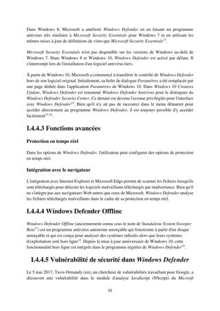 55
Dans Windows 8, Microsoft a amélioré Windows Defender en en faisant un programme
antivirus très similaire à Microsoft Security Essentials pour Windows 7 et en utilisant les
mêmes mises à jour de définitions de virus que Microsoft Security Essentials13
.
Microsoft Security Essentials n'est pas disponible sur les versions de Windows au-delà de
Windows 7. Dans Windows 8 et Windows 10, Windows Defender est activé par défaut. Il
s'interrompt lors de l'installation d'un logiciel antivirus tiers.
À partir de Windows 10, Microsoft a commencé à transférer le contrôle de Windows Defender
hors de son logiciel original. Initialement, sa boîte de dialogue Paramètres a été remplacée par
une page dédiée dans l'application Paramètres de Windows 10. Dans Windows 10 Creators
Update, Windows Defender est renommé Windows Defender Antivirus pour le distinguer du
Windows Defender Security Center. Ce dernier est devenu l'avenue privilégiée pour l'interface
avec Windows Defender14
. Bien qu'il n'y ait pas de raccourci dans le menu démarrer pour
accéder directement au programme Windows Defender, il est toujours possible d'y accéder
facilement15,16
.
I.4.4.3 Fonctions avancées
Protection en temps réel
Dans les options de Windows Defender, l'utilisateur peut configurer des options de protection
en temps réel.
Intégration avec le navigateur
L'intégration avec Internet Explorer et Microsoft Edge permet de scanner les fichiers lorsqu'ils
sont téléchargés pour détecter les logiciels malveillants téléchargés par inadvertance. Bien qu'il
ne s'intègre pas aux navigateurs Web autres que ceux de Microsoft, Windows Defender analyse
les fichiers téléchargés malveillants dans le cadre de sa protection en temps réel.
I.4.4.4 Windows Defender Offline
Windows Defender Offline (anciennement connu sous le nom de Standalone System Sweeper
Beta17
) est un programme antivirus autonome amorçable qui fonctionne à partir d'un disque
amorçable et qui est conçu pour analyser des systèmes infectés alors que leurs systèmes
d'exploitation sont hors ligne18
. Depuis la mise à jour anniversaire de Windows 10, cette
fonctionnalité hors ligne est intégrée dans le programme régulier de Windows Defender19
.
I.4.4.5 Vulnérabilité de sécurité dans Windows Defender
Le 5 mai 2017, Tavis Ormandy (en), un chercheur de vulnérabilités travaillant pour Google, a
découvert une vulnérabilité dans le module d'analyse JavaScript (NScript) du Microsft
 