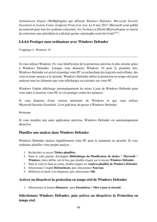 56
Antimalware Engine (MsMpEngine) qui affectait Windows Defender, Microsoft Security
Essentials et System Center Endpoint Protection (en). Le 8 mai 2017, Microsoft avait publié
un correctif pour tous les systèmes concernés. Ars Technica a félicité Microsoft pour sa vitesse
de correction sans précédent et a déclaré qu'une catastrophe avait été évitée20,21
.
I.4.4.6 Protéger mon ordinateur avec Windows Defender
S’applique à : Windows 10
Si vous utilisez Windows 10, vous bénéficierez de la protection antivirus la plus récente grâce
à Windows Defender. Lorsque vous démarrez Windows 10 pour la première fois,
Windows Defender est activé et protège votre PC en recherchant des logiciels malveillants, des
virus et toute menace à la sécurité. Windows Defender utilise la protection en temps réel pour
analyser tous les éléments que vous téléchargez ou exécutez sur votre PC.
Windows Update télécharge automatiquement les mises à jour de Windows Defender pour
vous aider à sécuriser votre PC et à le protéger contre les menaces.
Si vous disposez d’une version antérieure de Windows et que vous utilisez
Microsoft Security Essentials, il est judicieux de passer à Windows Defender.
Remarque
Si vous installez une autre application antivirus, Windows Defender est automatiquement
désactivé.
Planifier une analyse dans Windows Defender
Windows Defender analyse régulièrement votre PC pour le maintenir en sécurité. Si vous
souhaitez planifier votre propre analyse :
1. Recherchez et ouvrez Tâches planifiées.
2. Dans le volet gauche, développez Bibliothèque du Planificateur de tâches > Microsoft >
Windows, faites défiler vers le bas, puis double-cliquez sur le dossier Windows Defender.
3. Dans le volet en haut au centre, double-cliquez sur Analyse planifiée de Windows Defender.
4. Sélectionnez l’onglet Déclencheurs, puis sélectionnez Nouveau.
5. Définissez la durée et la fréquence, puis sélectionnez OK.
Activer ou désactiver la protection en temps réel de Windows Defender
1. Sélectionnez le bouton Démarrer , puis Paramètres > Mise à jour et sécurité. .
Sélectionnez Windows Defender, puis activez ou désactivez la Protection en
temps réel.
 