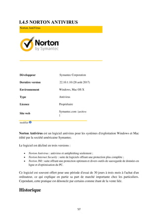 57
I.4.5 NORTON ANTIVIRUS
Norton AntiVirus
Développeur Symantec Corporation
Dernière version 22.10.1.10 (28 août 2017)
Environnement Windows, Mac OS X
Type Antivirus
Licence Propriétaire
Site web
Symantec.com [archive
]
modifier
Norton Antivirus est un logiciel antivirus pour les systèmes d'exploitation Windows et Mac
édité par la société américaine Symantec.
Le logiciel est décliné en trois versions :
 Norton Antivirus : antivirus et antiphishing seulement ;
 Norton Internet Security : suite de logiciels offrant une protection plus complète ;
 Norton 360 : suite offrant une protection optimum et divers outils de sauvegarde de données en
ligne et d'optimisation du PC.
Ce logiciel est souvent offert pour une période d'essai de 30 jours à trois mois à l'achat d'un
ordinateur, ce qui explique en partie sa part de marché importante chez les particuliers.
Cependant, cette pratique est dénoncée par certains comme étant de la vente liée.
Historique
 