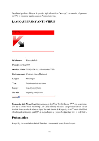 58
Développé par Peter Tippett, le premier logiciel antivirus "Vaccine" est revendu à Symantec
en 1992 et renommé à cette occasion Norton Antivirus.
I.4.6 KASPERSKY ANTI-VIRUS
Kaspersky
Développeur Kaspersky Lab
Première version 1997
Dernière version 2016 (16.0.0.614) (19 novembre 2015)
Environnements Windows, Linux, Macintosh
Langues Multilingue
Type Antivirus et Anti-spywares
Licence Logiciel propriétaire
Site web kaspersky.com [archive]
modifier
Kaspersky Anti-Virus (KAV) (anciennement AntiViral Toolkit Pro ou AVP) est un antivirus
créé par la société russe Kaspersky Lab. Cette dernière met aussi à disposition sur son site un
système de recherche de virus en ligne. Le code source de Kaspersky Anti-Virus a été diffusé
illégalement sur internet en 20081
, le logiciel dans sa version 8 est écrit en C++ et en Delphi2
.
Présentation
Kaspersky est un antivirus doté de fonctions classiques de protection telles que :
 