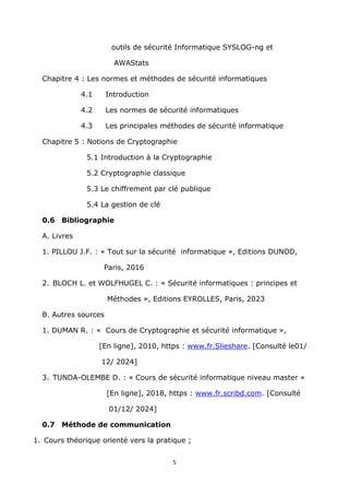 5
outils de sécurité Informatique SYSLOG-ng et
AWAStats
Chapitre 4 : Les normes et méthodes de sécurité informatiques
4.1 Introduction
4.2 Les normes de sécurité informatiques
4.3 Les principales méthodes de sécurité informatique
Chapitre 5 : Notions de Cryptographie
5.1 Introduction à la Cryptographie
5.2 Cryptographie classique
5.3 Le chiffrement par clé publique
5.4 La gestion de clé
0.6 Bibliographie
A. Livres
1. PILLOU J.F. : « Tout sur la sécurité informatique », Editions DUNOD,
Paris, 2016
2. BLOCH L. et WOLFHUGEL C. : « Sécurité informatiques : principes et
Méthodes », Editions EYROLLES, Paris, 2023
B. Autres sources
1. DUMAN R. : « Cours de Cryptographie et sécurité informatique »,
[En ligne], 2010, https : www.fr.Slieshare. [Consulté le01/
12/ 2024]
3. TUNDA-OLEMBE D. : « Cours de sécurité informatique niveau master »
[En ligne], 2018, https : www.fr.scribd.com. [Consulté
01/12/ 2024]
0.7 Méthode de communication
1. Cours théorique orienté vers la pratique ;
 