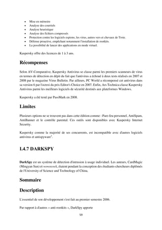 59
 Mise en mémoire
 Analyse des courriels
 Analyse heuristique
 Analyse des fichiers compressés
 Protection contre les logiciels espions, les virus, autres vers et chevaux de Troie.
 Défense proactive, empêchant notamment l'installation de rootkits.
 La possibilité de lancer des applications en mode virtuel.
Kaspersky offre des licences de 1 à 3 ans.
Récompenses
Selon AV-Comparative, Kaspersky Antivirus se classe parmi les premiers scanneurs de virus
en termes de détection en dépit du fait que l'antivirus a échoué à deux tests réalisés en 2007 et
2008 par le magazine Virus Bulletin. Par ailleurs, PC World a récompensé cet antivirus dans
sa version 6 par l'octroi du prix Editor's Choice en 2007. Enfin, Ars Technica classe Kaspersky
Antivirus parmi les meilleurs logiciels de sécurité destinés aux plateformes Windows.
Kaspersky a été testé par PassMark en 2008.
Limites
Plusieurs options ne se trouvent pas dans cette édition comme : Pare-feu personnel, AntiSpam,
AntiBanner et le contrôle parental. Ces outils sont disponibles avec Kaspersky Internet
Security.
Kaspersky comme la majorité de ses concurrents, est incompatible avec d'autres logiciels
antivirus et antispyware3
.
I.4.7 DARKSPY
DarkSpy est un système de détection d'intrusion à usage individuel. Les auteurs, CardMagic
(Mingyan Sun) et wowocock, étaient pendant la conception des étudiants-chercheurs diplômés
de l'University of Science and Technology of China.
Sommaire
Description
L'essentiel de son développement s'est fait au premier semestre 2006.
Par rapport à d'autres « anti-rootkits », DarkSpy apporte
 