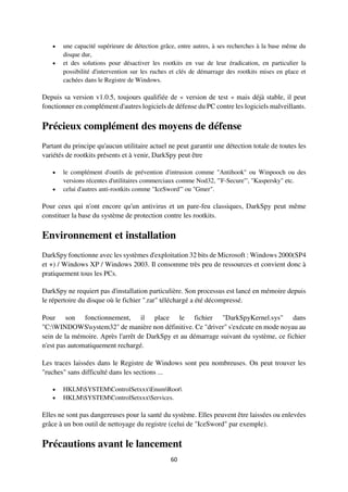 60
 une capacité supérieure de détection grâce, entre autres, à ses recherches à la base même du
disque dur,
 et des solutions pour désactiver les rootkits en vue de leur éradication, en particulier la
possibilité d'intervention sur les ruches et clés de démarrage des rootkits mises en place et
cachées dans le Registre de Windows.
Depuis sa version v1.0.5, toujours qualifiée de « version de test » mais déjà stable, il peut
fonctionner en complément d'autres logiciels de défense du PC contre les logiciels malveillants.
Précieux complément des moyens de défense
Partant du principe qu'aucun utilitaire actuel ne peut garantir une détection totale de toutes les
variétés de rootkits présents et à venir, DarkSpy peut être
 le complément d'outils de prévention d'intrusion comme "Antihook" ou Winpooch ou des
versions récentes d'utilitaires commerciaux comme Nod32, '"F-Secure"', "Kaspersky" etc.
 celui d'autres anti-rootkits comme "IceSword"' ou "Gmer".
Pour ceux qui n'ont encore qu'un antivirus et un pare-feu classiques, DarkSpy peut même
constituer la base du système de protection contre les rootkits.
Environnement et installation
DarkSpy fonctionne avec les systèmes d'exploitation 32 bits de Microsoft : Windows 2000(SP4
et +) / Windows XP / Windows 2003. Il consomme très peu de ressources et convient donc à
pratiquement tous les PCs.
DarkSpy ne requiert pas d'installation particulière. Son processus est lancé en mémoire depuis
le répertoire du disque où le fichier ".rar" téléchargé a été décompressé.
Pour son fonctionnement, il place le fichier "DarkSpyKernel.sys" dans
"C:WINDOWSsystem32" de manière non définitive. Ce "driver" s'exécute en mode noyau au
sein de la mémoire. Après l'arrêt de DarkSpy et au démarrage suivant du système, ce fichier
n'est pas automatiquement rechargé.
Les traces laissées dans le Registre de Windows sont peu nombreuses. On peut trouver les
"ruches" sans difficulté dans les sections ...
 HKLMSYSTEMControlSetxxxEnumRoot
 HKLMSYSTEMControlSetxxxServices.
Elles ne sont pas dangereuses pour la santé du système. Elles peuvent être laissées ou enlevées
grâce à un bon outil de nettoyage du registre (celui de "IceSword" par exemple).
Précautions avant le lancement
 