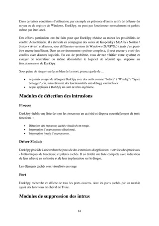61
Dans certaines conditions d'utilisation, par exemple en présence d'outils actifs de défense du
noyau ou du registre de Windows, DarkSpy, ne peut pas fonctionner normalement et parfois
même pas être lancé.
Des efforts particuliers ont été faits pour que DarkSpy réduise au mieux les possibilités de
conflit. Actuellement, il a été testé en compagnie des suites de Kaspersky / McAfee / Norton /
Jetico + Avast! et d'autres, sous différentes versions de Windows (2k/XP/2k3), mais c'est peut-
être encore insuffisant. Dans un environnement système complexe, il peut encore y avoir des
conflits avec d'autres logiciels. En cas de problème, vous devrez vérifier votre système et
essayer de neutraliser ou même désinstaller le logiciel de sécurité qui s'oppose au
fonctionnement de DarkSpy.
Sous peine de risquer un écran bleu de la mort, prenez garde de ...
 ne jamais essayer de déboguer DarkSpy avec des outils comme "Softice" / "Windbg" / "Syser
debugger", car, naturellement, des fonctionnalités anti-debugg sont incluses.
 ne pas appliquer à DarkSpy un outil de rétro-ingénierie.
Modules de détection des intrusions
Process
DarkSpy établit une liste de tous les processus en activité et dispose essentiellement de trois
fonctions :
 Détection des processus cachés visualisés en rouge,
 Interruption d'un processus sélectionné,
 Interruption forcée d'un processus.
Driver Module
DarkSpy procède à une recherche poussée des extensions d'application : services des processus
- bibliothèques de fonctions) et pilotes cachés. Il en établit une liste complète avec indication
de leur adresse en mémoire et de leur implantation sur le disque.
Les éléments cachés sont visualisés en rouge
Port
DarkSpy recherche et affiche de tous les ports ouverts, dont les ports cachés par un rootkit
ayant des fonctions de cheval de Troie.
Modules de suppression des intrus
 