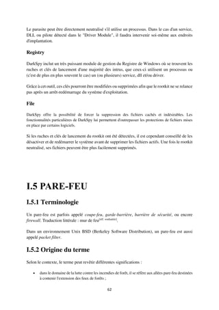 62
Le parasite peut être directement neutralisé s'il utilise un processus. Dans le cas d'un service,
DLL ou pilote détecté dans le "Driver Module", il faudra intervenir soi-même aux endroits
d'implantation.
Registry
DarkSpy inclut un très puissant module de gestion du Registre de Windows où se trouvent les
ruches et clés de lancement d'une majorité des intrus, que ceux-ci utilisent un processus ou
(c'est de plus en plus souvent le cas) un (ou plusieurs) service, dll et/ou driver.
Grâce à cet outil, ces clés pourront être modifiées ou supprimées afin que le rootkit ne se relance
pas après un arrêt-redémarrage du système d'exploitation.
File
DarkSpy offre la possibilité de forcer la suppression des fichiers cachés et indésirables. Les
fonctionnalités particulières de DarkSpy lui permettent d'outrepasser les protections de fichiers mises
en place par certains logiciels.
Si les ruches et clés de lancement du rootkit ont été détectées, il est cependant conseillé de les
désactiver et de redémarrer le système avant de supprimer les fichiers actifs. Une fois le rootkit
neutralisé, ses fichiers peuvent être plus facilement supprimés.
I.5 PARE-FEU
I.5.1 Terminologie
Un pare-feu est parfois appelé coupe-feu, garde-barrière, barrière de sécurité, ou encore
firewall. Traduction littérale : mur de feu[réf. souhaitée]
.
Dans un environnement Unix BSD (Berkeley Software Distribution), un pare-feu est aussi
appelé packet filter.
I.5.2 Origine du terme
Selon le contexte, le terme peut revêtir différentes significations :
 dans le domaine de la lutte contre les incendies de forêt, il se réfère aux allées pare-feu destinées
à contenir l'extension des feux de forêts ;
 