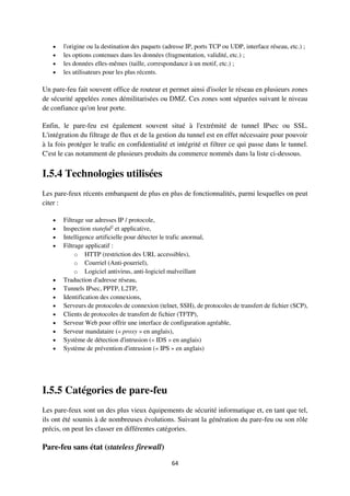 64
 l'origine ou la destination des paquets (adresse IP, ports TCP ou UDP, interface réseau, etc.) ;
 les options contenues dans les données (fragmentation, validité, etc.) ;
 les données elles-mêmes (taille, correspondance à un motif, etc.) ;
 les utilisateurs pour les plus récents.
Un pare-feu fait souvent office de routeur et permet ainsi d'isoler le réseau en plusieurs zones
de sécurité appelées zones démilitarisées ou DMZ. Ces zones sont séparées suivant le niveau
de confiance qu'on leur porte.
Enfin, le pare-feu est également souvent situé à l'extrémité de tunnel IPsec ou SSL.
L'intégration du filtrage de flux et de la gestion du tunnel est en effet nécessaire pour pouvoir
à la fois protéger le trafic en confidentialité et intégrité et filtrer ce qui passe dans le tunnel.
C'est le cas notamment de plusieurs produits du commerce nommés dans la liste ci-dessous.
I.5.4 Technologies utilisées
Les pare-feux récents embarquent de plus en plus de fonctionnalités, parmi lesquelles on peut
citer :
 Filtrage sur adresses IP / protocole,
 Inspection stateful2
et applicative,
 Intelligence artificielle pour détecter le trafic anormal,
 Filtrage applicatif :
o HTTP (restriction des URL accessibles),
o Courriel (Anti-pourriel),
o Logiciel antivirus, anti-logiciel malveillant
 Traduction d'adresse réseau,
 Tunnels IPsec, PPTP, L2TP,
 Identification des connexions,
 Serveurs de protocoles de connexion (telnet, SSH), de protocoles de transfert de fichier (SCP),
 Clients de protocoles de transfert de fichier (TFTP),
 Serveur Web pour offrir une interface de configuration agréable,
 Serveur mandataire (« proxy » en anglais),
 Système de détection d'intrusion (« IDS » en anglais)
 Système de prévention d'intrusion (« IPS » en anglais)
I.5.5 Catégories de pare-feu
Les pare-feux sont un des plus vieux équipements de sécurité informatique et, en tant que tel,
ils ont été soumis à de nombreuses évolutions. Suivant la génération du pare-feu ou son rôle
précis, on peut les classer en différentes catégories.
Pare-feu sans état (stateless firewall)
 