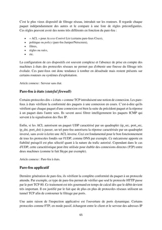 65
C'est le plus vieux dispositif de filtrage réseau, introduit sur les routeurs. Il regarde chaque
paquet indépendamment des autres et le compare à une liste de règles préconfigurées.
Ces règles peuvent avoir des noms très différents en fonction du pare-feu :
 « ACL » pour Access Control List (certains pare-feux Cisco),
 politique ou policy (pare-feu Juniper/Netscreen),
 filtres,
 règles ou rules,
 etc.
La configuration de ces dispositifs est souvent complexe et l'absence de prise en compte des
machines à états des protocoles réseaux ne permet pas d'obtenir une finesse du filtrage très
évoluée. Ces pare-feux ont donc tendance à tomber en désuétude mais restent présents sur
certains routeurs ou systèmes d'exploitation.
Article connexe : Serveur sans état.
Pare-feu à états (stateful firewall)
Certains protocoles dits « à états » comme TCP introduisent une notion de connexion. Les pare-
feux à états vérifient la conformité des paquets à une connexion en cours. C’est-à-dire qu'ils
vérifient que chaque paquet d'une connexion est bien la suite du précédent paquet et la réponse
à un paquet dans l'autre sens. Ils savent aussi filtrer intelligemment les paquets ICMP qui
servent à la signalisation des flux IP.
Enfin, si les ACL autorisent un paquet UDP caractérisé par un quadruplet (ip_src, port_src,
ip_dst, port_dst) à passer, un tel pare-feu autorisera la réponse caractérisée par un quadruplet
inversé, sans avoir à écrire une ACL inverse. Ceci est fondamental pour le bon fonctionnement
de tous les protocoles fondés sur l'UDP, comme DNS par exemple. Ce mécanisme apporte en
fiabilité puisqu'il est plus sélectif quant à la nature du trafic autorisé. Cependant dans le cas
d'UDP, cette caractéristique peut être utilisée pour établir des connexions directes (P2P) entre
deux machines (comme le fait Skype par exemple).
Article connexe : Pare-feu à états.
Pare-feu applicatif
Dernière génération de pare-feu, ils vérifient la complète conformité du paquet à un protocole
attendu. Par exemple, ce type de pare-feu permet de vérifier que seul le protocole HTTP passe
par le port TCP 80. Ce traitement est très gourmand en temps de calcul dès que le débit devient
très important. Il est justifié par le fait que de plus en plus de protocoles réseaux utilisent un
tunnel TCP afin de contourner le filtrage par ports.
Une autre raison de l'inspection applicative est l'ouverture de ports dynamique. Certains
protocoles comme FTP, en mode passif, échangent entre le client et le serveur des adresses IP
 