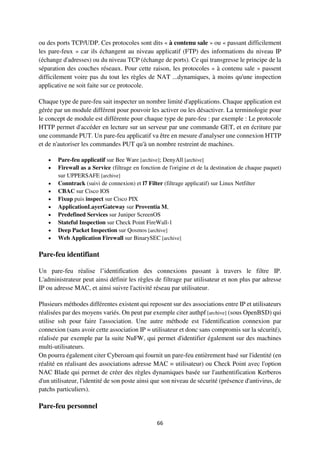 66
ou des ports TCP/UDP. Ces protocoles sont dits « à contenu sale » ou « passant difficilement
les pare-feux » car ils échangent au niveau applicatif (FTP) des informations du niveau IP
(échange d'adresses) ou du niveau TCP (échange de ports). Ce qui transgresse le principe de la
séparation des couches réseaux. Pour cette raison, les protocoles « à contenu sale » passent
difficilement voire pas du tout les règles de NAT ...dynamiques, à moins qu'une inspection
applicative ne soit faite sur ce protocole.
Chaque type de pare-feu sait inspecter un nombre limité d'applications. Chaque application est
gérée par un module différent pour pouvoir les activer ou les désactiver. La terminologie pour
le concept de module est différente pour chaque type de pare-feu : par exemple : Le protocole
HTTP permet d'accéder en lecture sur un serveur par une commande GET, et en écriture par
une commande PUT. Un pare-feu applicatif va être en mesure d'analyser une connexion HTTP
et de n'autoriser les commandes PUT qu'à un nombre restreint de machines.
 Pare-feu applicatif sur Bee Ware [archive]; DenyAll [archive]
 Firewall as a Service (filtrage en fonction de l'origine et de la destination de chaque paquet)
sur UPPERSAFE [archive]
 Conntrack (suivi de connexion) et l7 Filter (filtrage applicatif) sur Linux Netfilter
 CBAC sur Cisco IOS
 Fixup puis inspect sur Cisco PIX
 ApplicationLayerGateway sur Proventia M,
 Predefined Services sur Juniper ScreenOS
 Stateful Inspection sur Check Point FireWall-1
 Deep Packet Inspection sur Qosmos [archive]
 Web Application Firewall sur BinarySEC [archive]
Pare-feu identifiant
Un pare-feu réalise l’identification des connexions passant à travers le filtre IP.
L'administrateur peut ainsi définir les règles de filtrage par utilisateur et non plus par adresse
IP ou adresse MAC, et ainsi suivre l'activité réseau par utilisateur.
Plusieurs méthodes différentes existent qui reposent sur des associations entre IP et utilisateurs
réalisées par des moyens variés. On peut par exemple citer authpf [archive] (sous OpenBSD) qui
utilise ssh pour faire l'association. Une autre méthode est l'identification connexion par
connexion (sans avoir cette association IP = utilisateur et donc sans compromis sur la sécurité),
réalisée par exemple par la suite NuFW, qui permet d'identifier également sur des machines
multi-utilisateurs.
On pourra également citer Cyberoam qui fournit un pare-feu entièrement basé sur l'identité (en
réalité en réalisant des associations adresse MAC = utilisateur) ou Check Point avec l'option
NAC Blade qui permet de créer des règles dynamiques basée sur l'authentification Kerberos
d'un utilisateur, l'identité de son poste ainsi que son niveau de sécurité (présence d'antivirus, de
patchs particuliers).
Pare-feu personnel
 