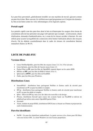 67
Les pare-feux personnels, généralement installés sur une machine de travail, agissent comme
un pare-feu à états. Bien souvent, ils vérifient aussi quel programme est à l'origine des données.
Le but est de lutter contre les virus informatiques et les logiciels espions.
Portail captif
Les portails captifs sont des pare-feux dont le but est d'intercepter les usagers d'un réseau de
consultation afin de leur présenter une page web spéciale (par exemple : avertissement, charte
d'utilisation, demande d'authentification, etc.) avant de les laisser accéder à Internet. Ils sont
utilisés pour assurer la traçabilité des connexions et/ou limiter l'utilisation abusive des moyens
d'accès. On les déploie essentiellement dans le cadre de réseaux de consultation Internet
mutualisés filaires ou Wi-Fi.
LISTE DE PARE-FEU
Versions libres
 Linux Netfilter/Iptables, pare-feu libre des noyaux Linux 2.4, 2.6, 3.0 et suivants.
 Linux Ipchains, pare-feu libre de l'ancien noyau Linux 2.2.
 Packet Filter ou PF, pare-feu libre de OpenBSD, importé depuis sur les autres BSD.
 IPFilter ou IPF, pare-feu libre de BSD et Solaris 10 et 11.
 Ipfirewall ou IPFW, pare-feu libre de FreeBSD.
 iSafer, pare-feu libre pour Windows.
Distributions Linux
 SmoothWall : distribution linux packageant Netfilter et d'autres outils de sécurité pour
transformer un PC en pare-feu dédié et complet.
 IPCop : distribution linux packageant Netfilter et d'autres outils de sécurité pour transformer
un PC en pare-feu dédié et complet.
 Ipfire : Dérivé de IPCop, mais avec des idées très nouvelles et de design.
 Pfsense, distribution firewall open source très avancée basée sur FreeBSD et dérivée de
m0n0wall qui utilise entre autres OpenBSD packet Filter.
 Zeroshell
 Amon, module du projet EOLE, distribution GNU/Linux se basant sur Ubuntu et proposant des
outils d'administration.
Pare-feu identifiants
 NuFW : Un pare-feu identifiant (authentifiant). La partie serveur et les clients pour OS libres
sont sous licence GPL. Le client Windows est sous licence propriétaire.
 
